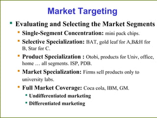Market Targeting
 Evaluating and Selecting the Market Segments
 Single-Segment Concentration: mini pack chips.
 Selective Specialization: BAT, gold leaf for A,B&H for
B, Star for C.
 Product Specialization : Otobi, products for Univ, office,
home … all segments. ISP, PDB.
 Market Specialization: Firms sell products only to
university labs.
 Full Market Coverage: Coca cola, IBM, GM.
 Undifferentiated marketing
 Differentiated marketing
 