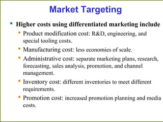  Higher costs using differentiated marketing include
 Product modification cost: R&D, engineering, and
special tooling costs.
 Manufacturing cost: less economies of scale.
 Administrative cost: separate marketing plans, research,
forecasting, sales analysis, promotion, and channel
management.
 Inventory cost: different inventories to meet different
requirements.
 Promotion cost: increased promotion planning and media
costs.
Market Targeting
 