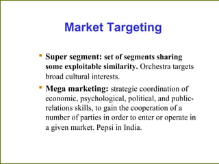 Market Targeting
 Super segment: set of segments sharing
some exploitable similarity. Orchestra targets
broad cultural interests.
 Mega marketing: strategic coordination of
economic, psychological, political, and public-
relations skills, to gain the cooperation of a
number of parties in order to enter or operate in
a given market. Pepsi in India.
 