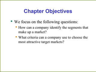 Chapter Objectives
 We focus on the following questions:
 How can a company identify the segments that
make up a market?
 What criteria can a company use to choose the
most attractive target markets?
 