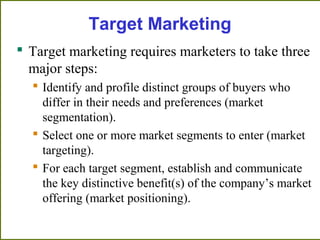 Target Marketing
 Target marketing requires marketers to take three
major steps:
 Identify and profile distinct groups of buyers who
differ in their needs and preferences (market
segmentation).
 Select one or more market segments to enter (market
targeting).
 For each target segment, establish and communicate
the key distinctive benefit(s) of the company’s market
offering (market positioning).
 