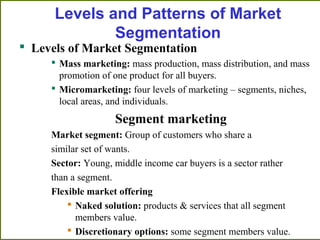 Levels and Patterns of Market
Segmentation
 Levels of Market Segmentation
 Mass marketing: mass production, mass distribution, and mass
promotion of one product for all buyers.
 Micromarketing: four levels of marketing – segments, niches,
local areas, and individuals.
Segment marketing
Market segment: Group of customers who share a
similar set of wants.
Sector: Young, middle income car buyers is a sector rather
than a segment.
Flexible market offering
 Naked solution: products & services that all segment
members value.
 Discretionary options: some segment members value.
 