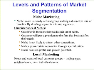 Niche Marketing
 Niche: more narrowly defined group seeking a distinctive mix of
benefits. By dividing segments into sub segments.
Characteristics of Niches:
 Customer in the niche have a distinct set of needs.
 Customer will pay a premium to the firm that best satisfies
their needs.
 Niche is not likely to attract other competitors.
 Nicher gains certain economies through specialization
 Niche has size, profit, and growth potential.
Local Marketing
Needs and wants of local customer groups – trading areas,
neighborhoods, even individual stores.
Levels and Patterns of Market
Segmentation
 