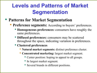 Levels and Patterns of Market
Segmentation
 Patterns for Market Segmentation
 Preference segments: According to buyers’ preferences.
 Homogeneous preferences: consumers have roughly the
same preferences.
 Diffused preferences: consumers may be scattered
throughout the space, indicating variation in preferences.
 Clustered preferences
 Natural market segments: distinct preference cluster.
 Concentrated marketing: largest market segment.
 Center position: hoping to appeal to all groups.
 In largest market segment.
 Several brands in different positions.
 