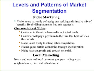 Niche Marketing
 Niche: more narrowly defined group seeking a distinctive mix of
benefits. By dividing segments into sub ...