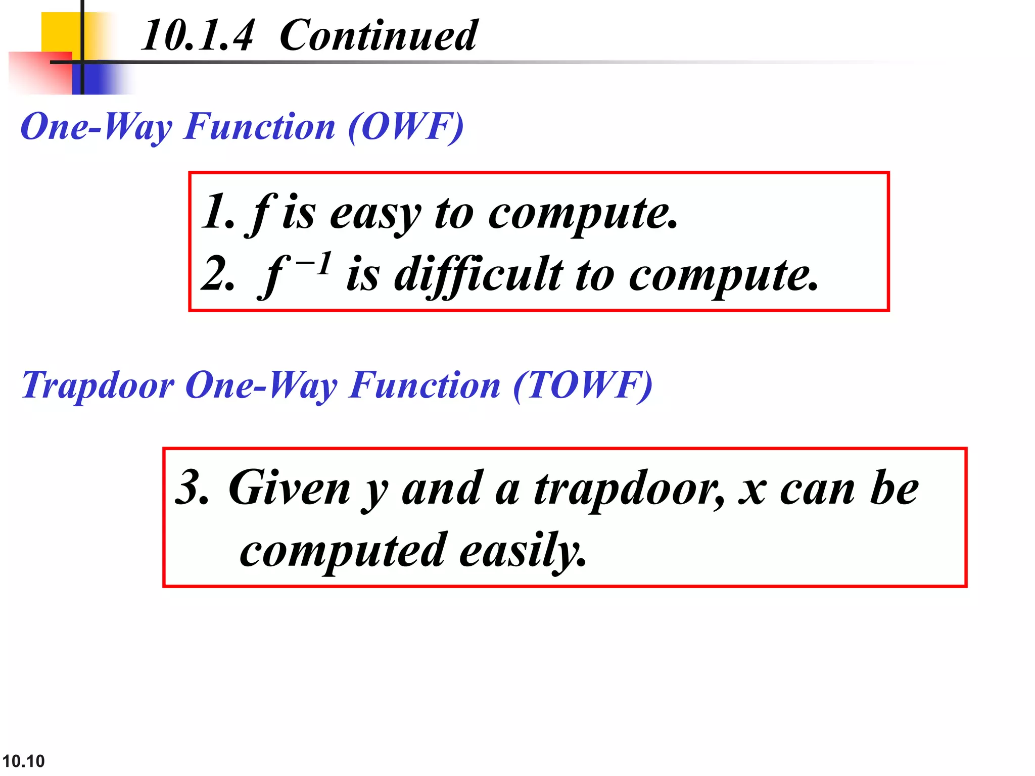 10.10
Trapdoor One-Way Function (TOWF)
10.1.4 Continued
One-Way Function (OWF)
1. f is easy to compute.
2. f −1 is difficult to compute.
3. Given y and a trapdoor, x can be
computed easily.
 