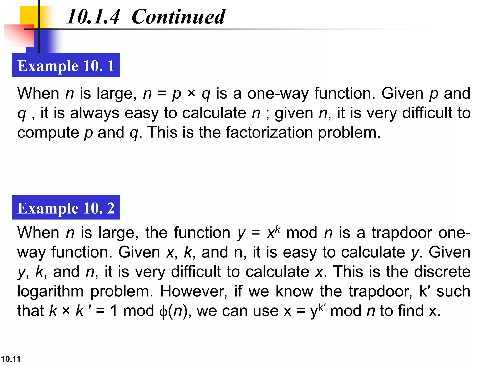 10.11
10.1.4 Continued
Example 10. 1
Example 10. 2
When n is large, n = p × q is a one-way function. Given p and
q , it is always easy to calculate n ; given n, it is very difficult to
compute p and q. This is the factorization problem.
When n is large, the function y = xk mod n is a trapdoor one-
way function. Given x, k, and n, it is easy to calculate y. Given
y, k, and n, it is very difficult to calculate x. This is the discrete
logarithm problem. However, if we know the trapdoor, k′ such
that k × k ′ = 1 mod f(n), we can use x = yk′ mod n to find x.
 
