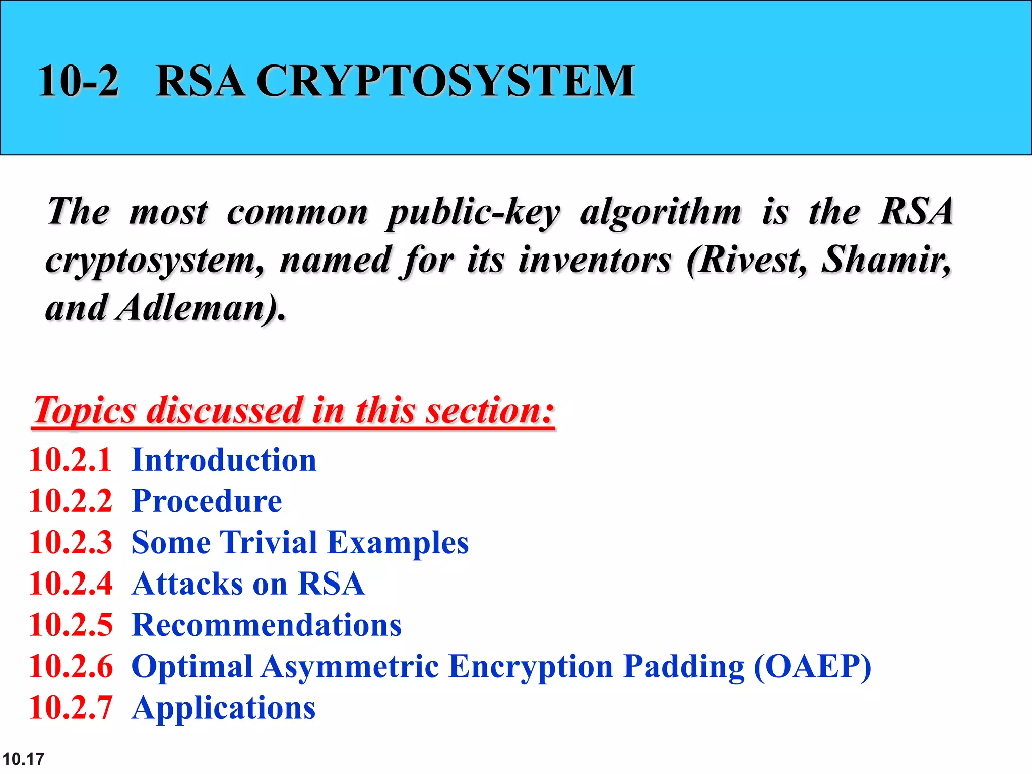 10.17
10-2 RSA CRYPTOSYSTEM
The most common public-key algorithm is the RSA
cryptosystem, named for its inventors (Rivest, Shamir,
and Adleman).
10.2.1 Introduction
10.2.2 Procedure
10.2.3 Some Trivial Examples
10.2.4 Attacks on RSA
10.2.5 Recommendations
10.2.6 Optimal Asymmetric Encryption Padding (OAEP)
10.2.7 Applications
Topics discussed in this section:
 