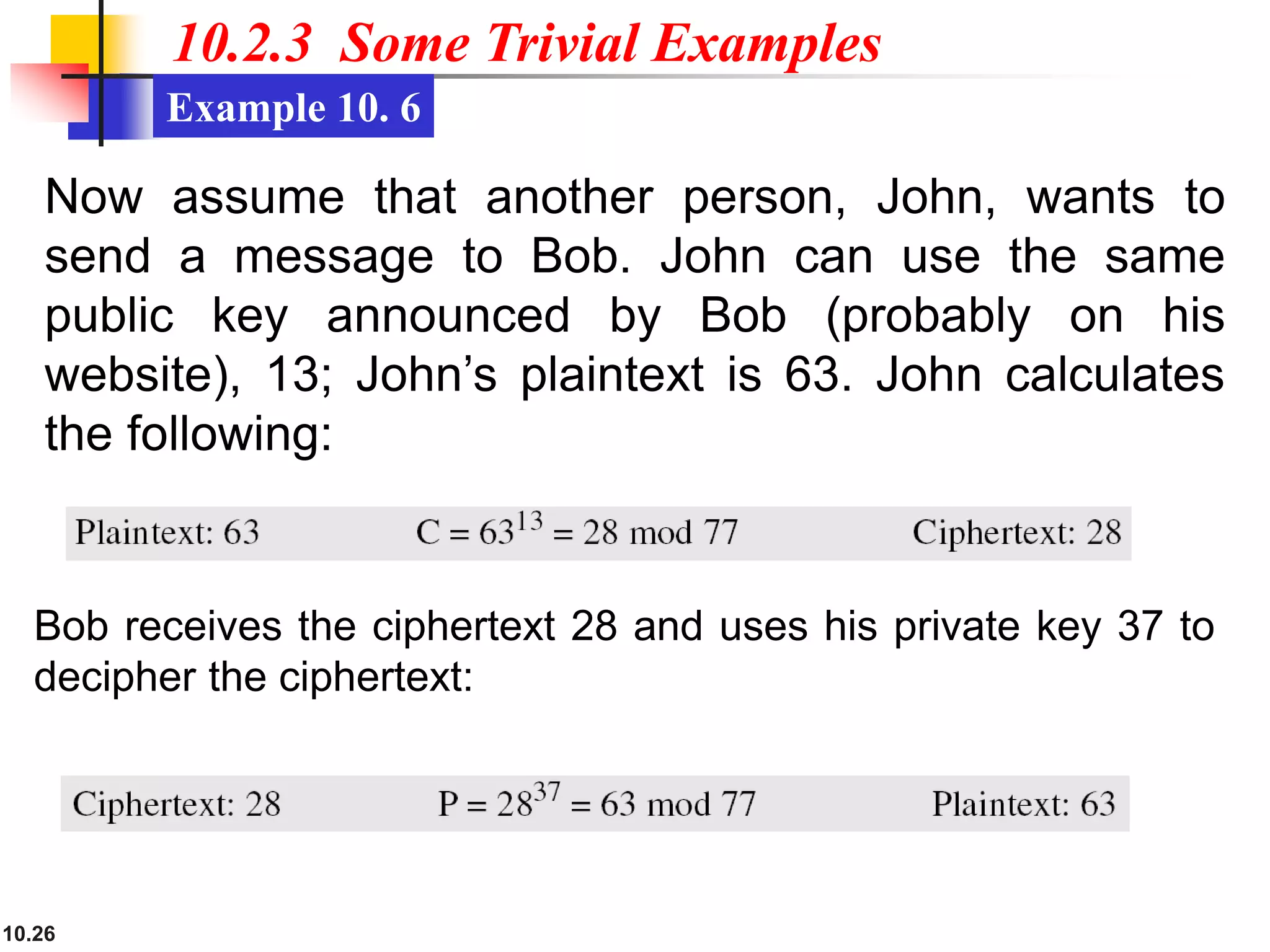 10.26
10.2.3 Some Trivial Examples
Example 10. 6
Bob receives the ciphertext 28 and uses his private key 37 to
decipher the ciphertext:
Now assume that another person, John, wants to
send a message to Bob. John can use the same
public key announced by Bob (probably on his
website), 13; John’s plaintext is 63. John calculates
the following:
 