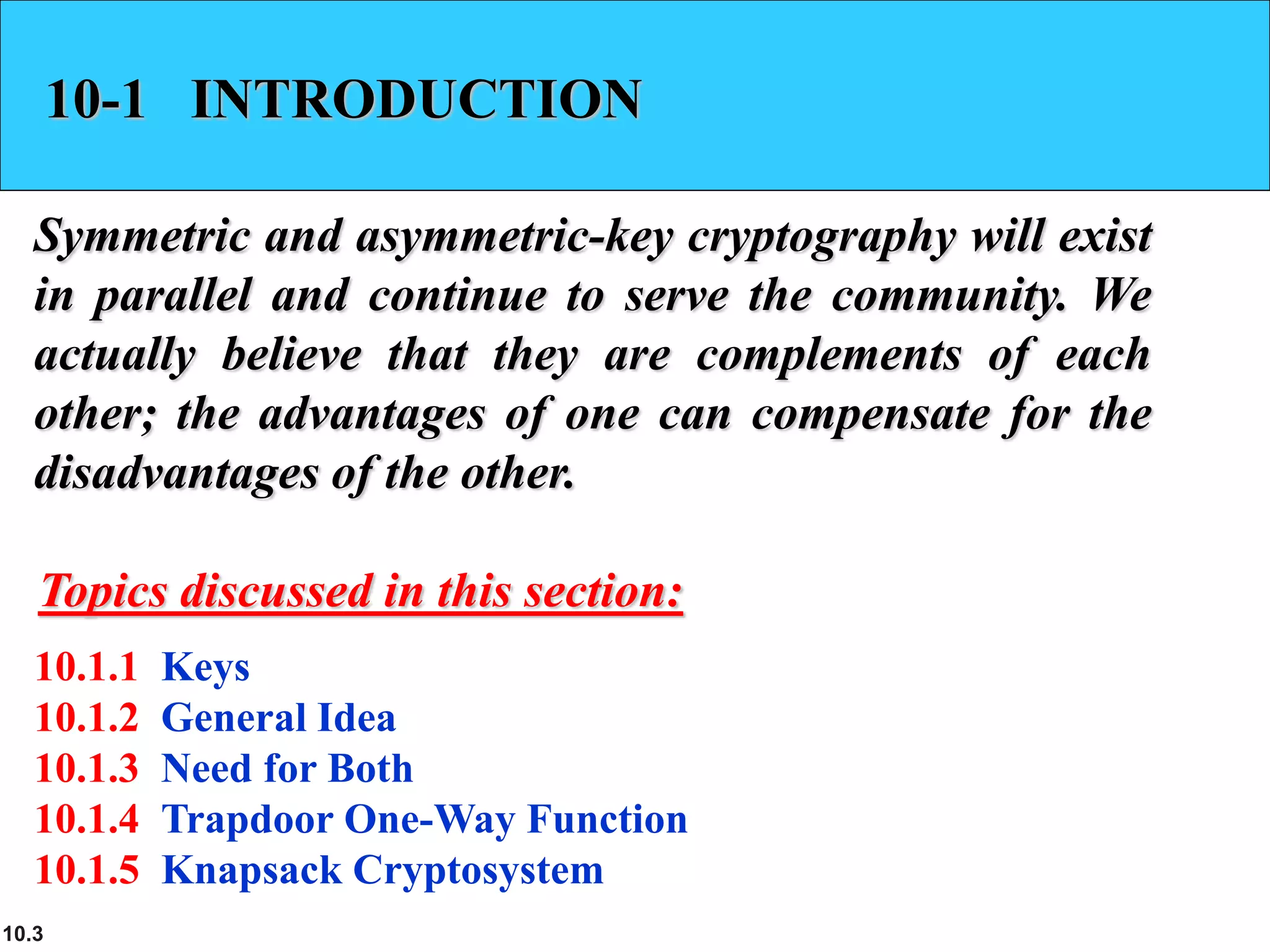 10.3
10-1 INTRODUCTION
Symmetric and asymmetric-key cryptography will exist
in parallel and continue to serve the community. We
actually believe that they are complements of each
other; the advantages of one can compensate for the
disadvantages of the other.
10.1.1 Keys
10.1.2 General Idea
10.1.3 Need for Both
10.1.4 Trapdoor One-Way Function
10.1.5 Knapsack Cryptosystem
Topics discussed in this section:
 