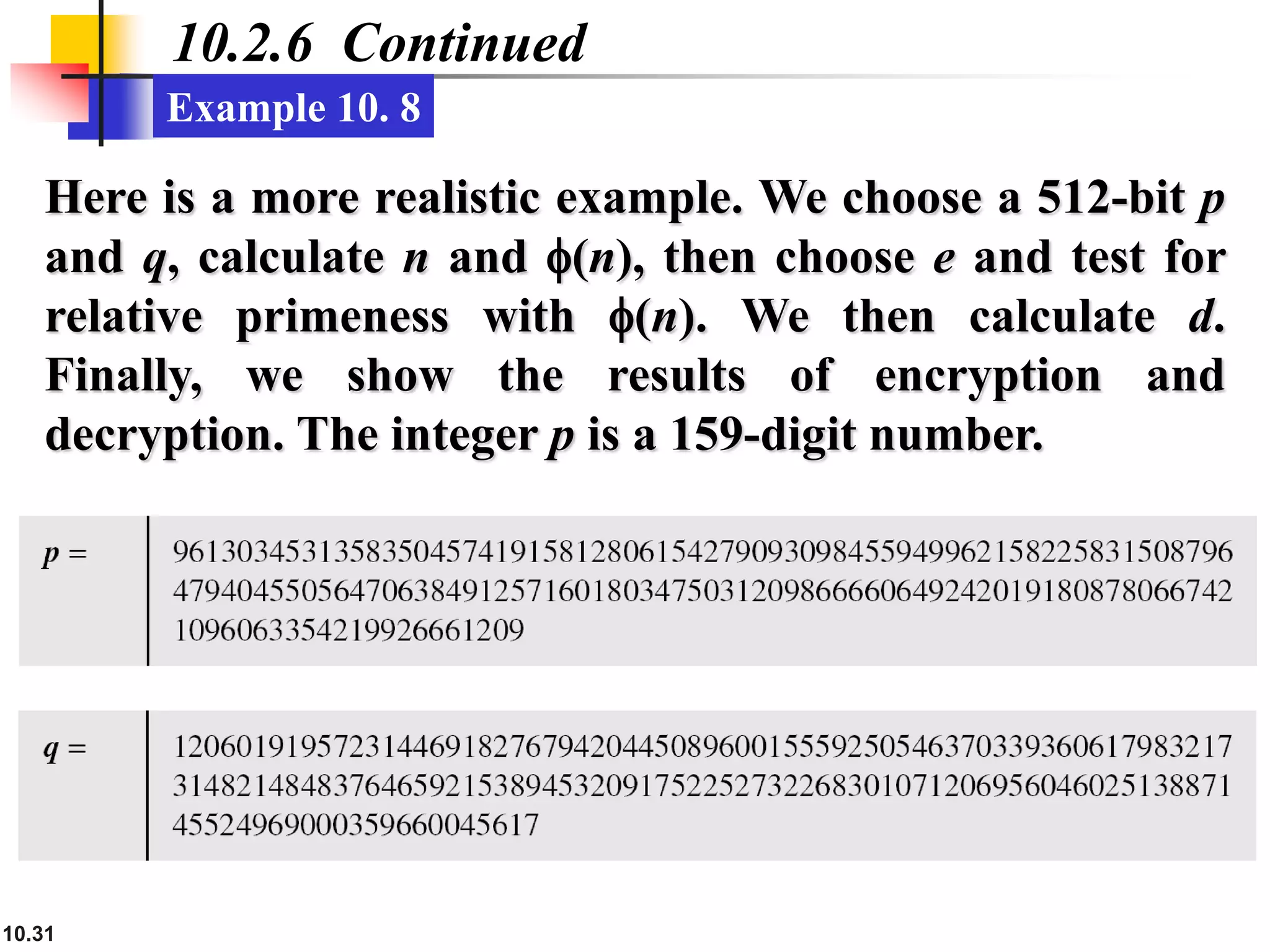 10.31
10.2.6 Continued
Example 10. 8
Here is a more realistic example. We choose a 512-bit p
and q, calculate n and f(n), then choose e and test for
relative primeness with f(n). We then calculate d.
Finally, we show the results of encryption and
decryption. The integer p is a 159-digit number.
 