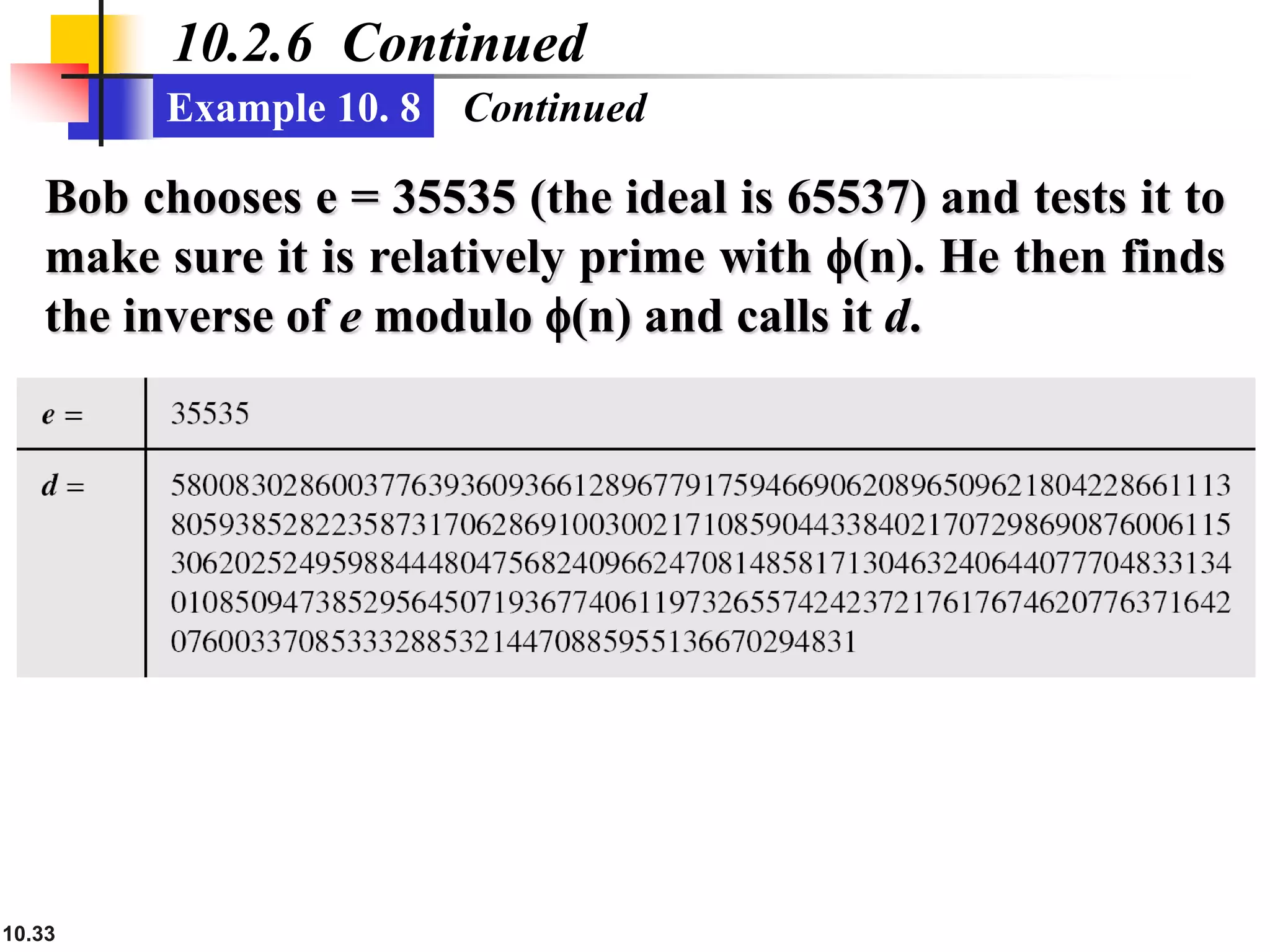 10.33
10.2.6 Continued
Example 10. 8
Bob chooses e = 35535 (the ideal is 65537) and tests it to
make sure it is relatively prime with f(n). He then finds
the inverse of e modulo f(n) and calls it d.
Continued
 