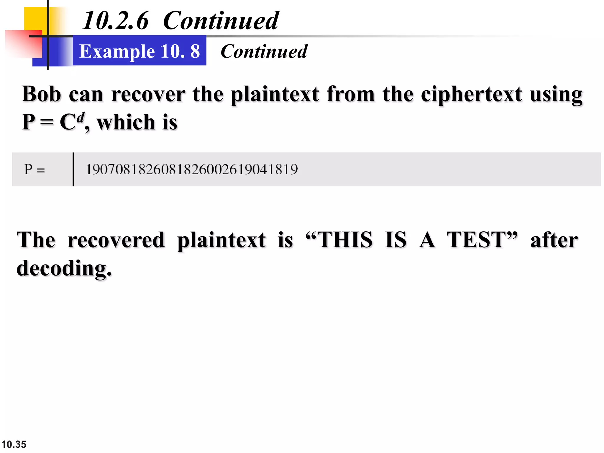 10.35
10.2.6 Continued
Example 10. 8 Continued
Bob can recover the plaintext from the ciphertext using
P = Cd, which is
The recovered plaintext is “THIS IS A TEST” after
decoding.
 