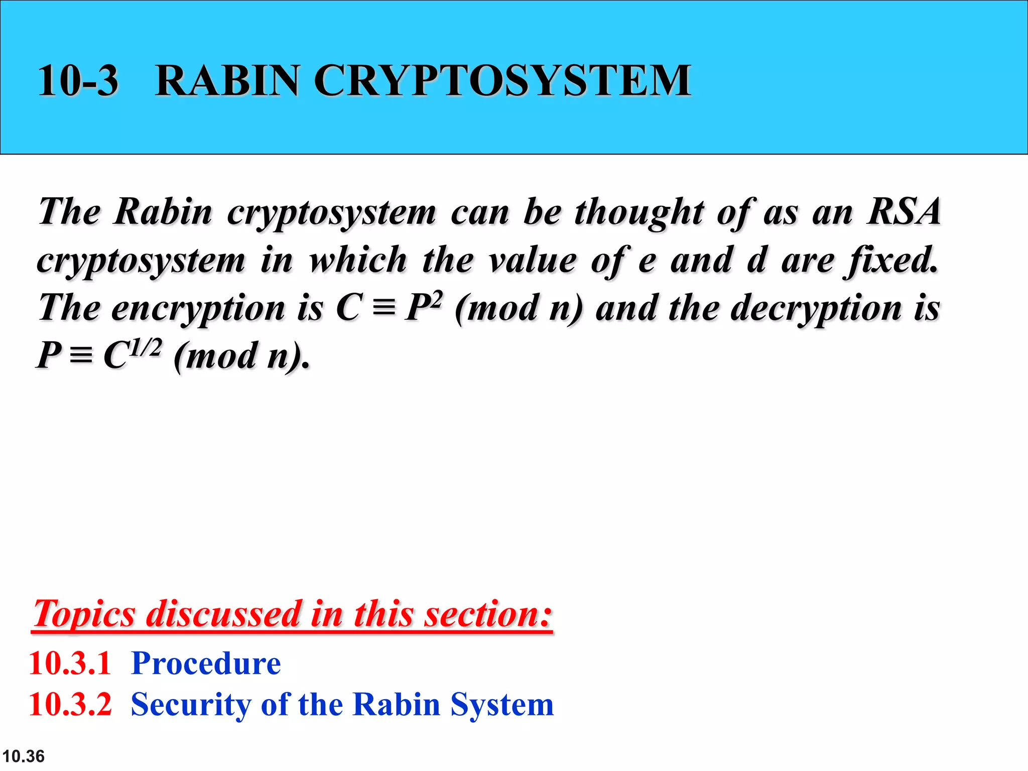 10.36
10-3 RABIN CRYPTOSYSTEM
The Rabin cryptosystem can be thought of as an RSA
cryptosystem in which the value of e and d are fixed.
The encryption is C ≡ P2 (mod n) and the decryption is
P ≡ C1/2 (mod n).
10.3.1 Procedure
10.3.2 Security of the Rabin System
Topics discussed in this section:
 