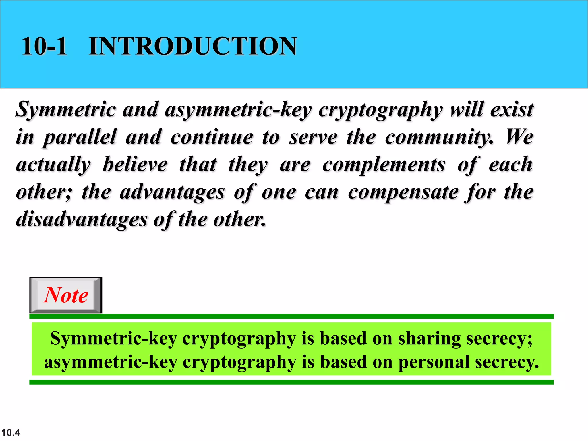10.4
10-1 INTRODUCTION
Symmetric and asymmetric-key cryptography will exist
in parallel and continue to serve the community. We
actually believe that they are complements of each
other; the advantages of one can compensate for the
disadvantages of the other.
Symmetric-key cryptography is based on sharing secrecy;
asymmetric-key cryptography is based on personal secrecy.
Note
 