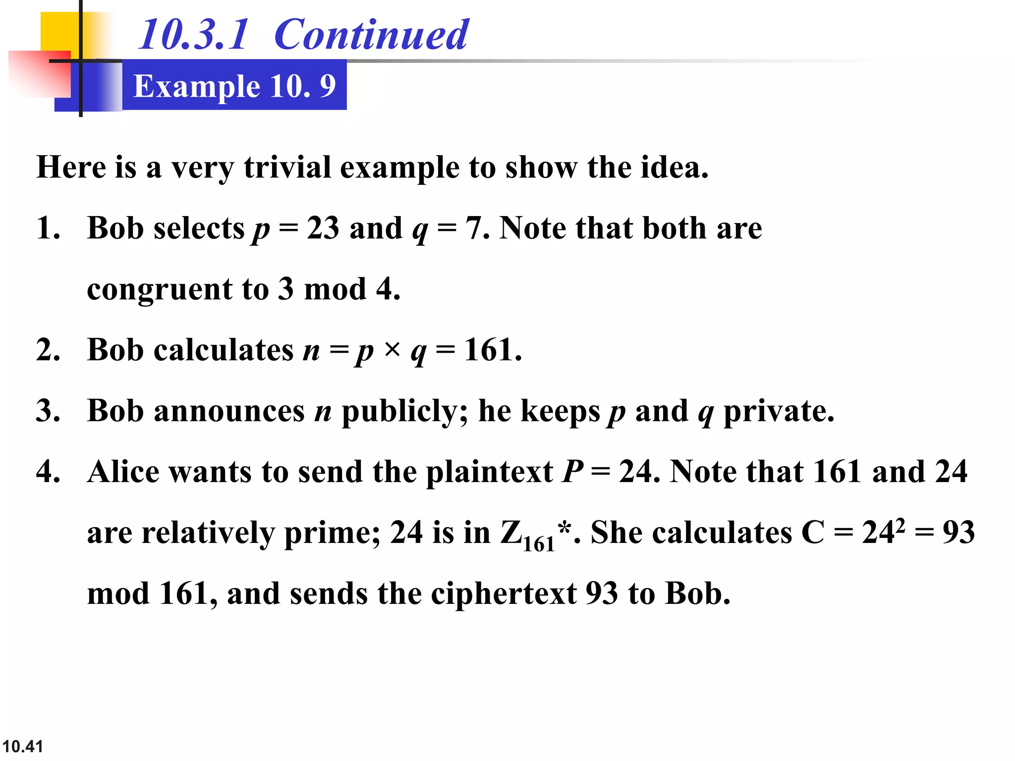10.41
10.3.1 Continued
Example 10. 9
Here is a very trivial example to show the idea.
1. Bob selects p = 23 and q = 7. Note that both are
congruent to 3 mod 4.
2. Bob calculates n = p × q = 161.
3. Bob announces n publicly; he keeps p and q private.
4. Alice wants to send the plaintext P = 24. Note that 161 and 24
are relatively prime; 24 is in Z161*. She calculates C = 242 = 93
mod 161, and sends the ciphertext 93 to Bob.
 