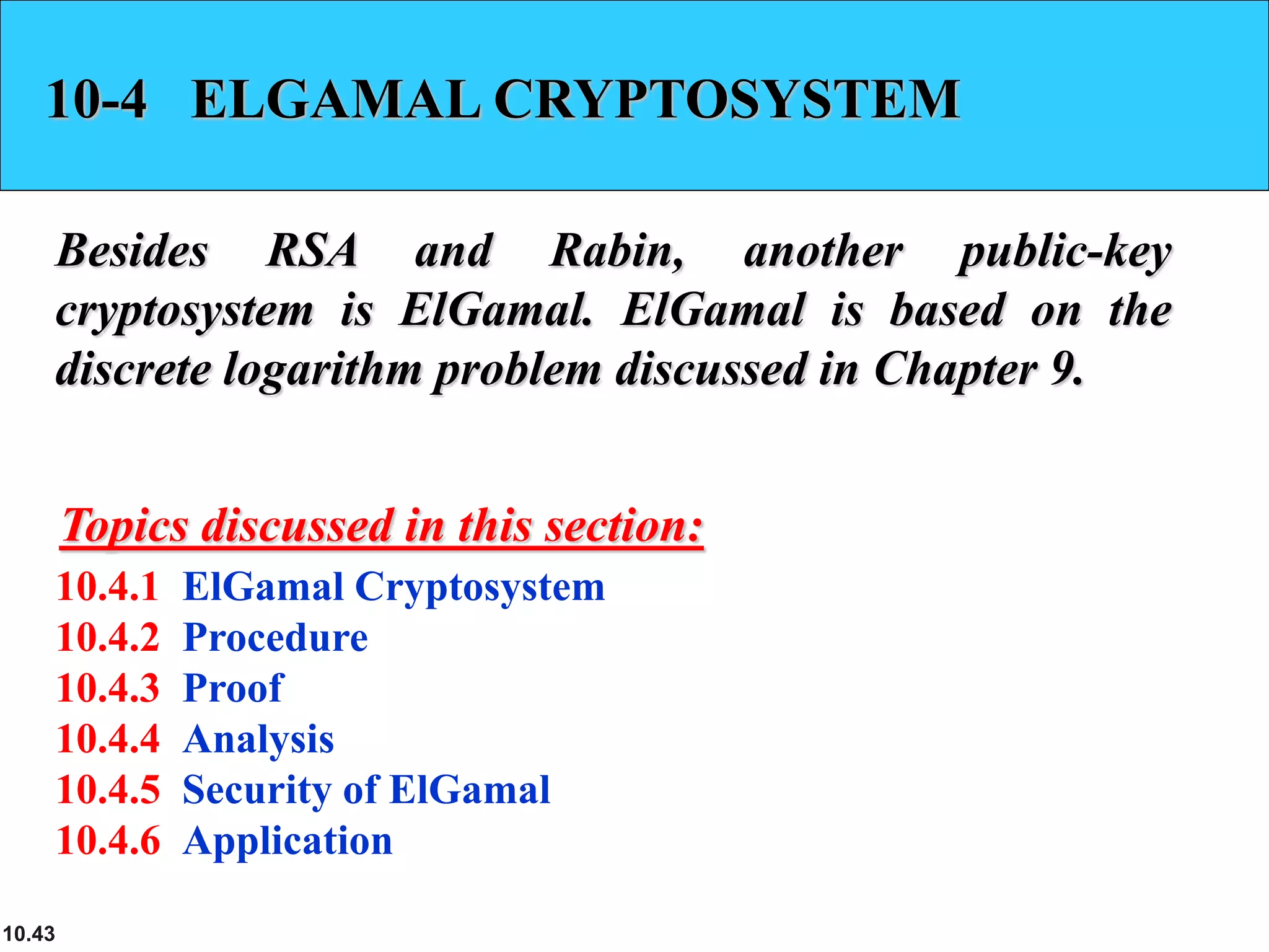 10.43
10-4 ELGAMAL CRYPTOSYSTEM
Besides RSA and Rabin, another public-key
cryptosystem is ElGamal. ElGamal is based on the
discrete logarithm problem discussed in Chapter 9.
10.4.1 ElGamal Cryptosystem
10.4.2 Procedure
10.4.3 Proof
10.4.4 Analysis
10.4.5 Security of ElGamal
10.4.6 Application
Topics discussed in this section:
 