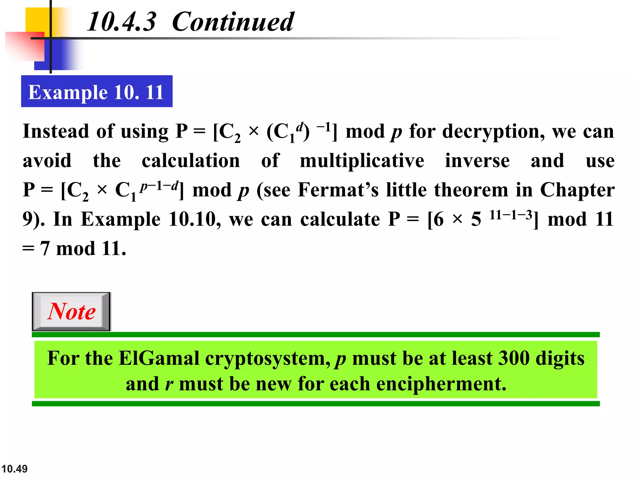 10.49
10.4.3 Continued
Example 10. 11
Instead of using P = [C2 × (C1
d) −1] mod p for decryption, we can
avoid the calculation of multiplicative inverse and use
P = [C2 × C1
p−1−d] mod p (see Fermat’s little theorem in Chapter
9). In Example 10.10, we can calculate P = [6 × 5 11−1−3] mod 11
= 7 mod 11.
For the ElGamal cryptosystem, p must be at least 300 digits
and r must be new for each encipherment.
Note
 