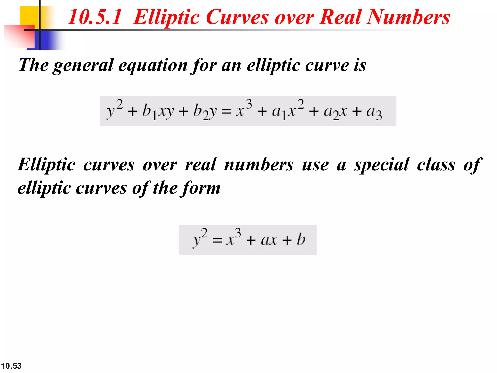 10.53
The general equation for an elliptic curve is
10.5.1 Elliptic Curves over Real Numbers
Elliptic curves over real numbers use a special class of
elliptic curves of the form
 