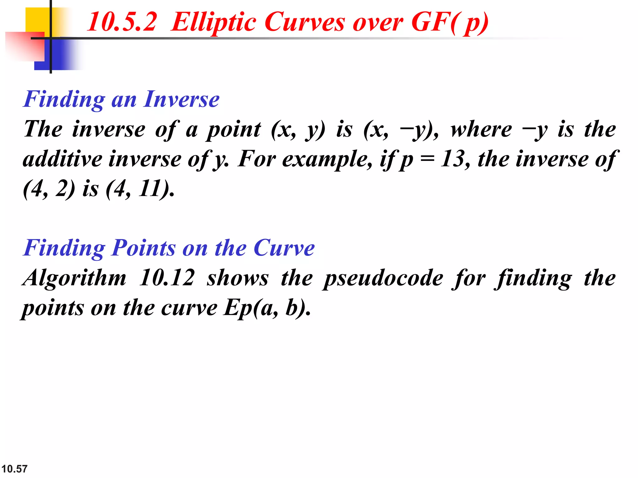 10.57
10.5.2 Elliptic Curves over GF( p)
Finding an Inverse
The inverse of a point (x, y) is (x, −y), where −y is the
additive inverse of y. For example, if p = 13, the inverse of
(4, 2) is (4, 11).
Finding Points on the Curve
Algorithm 10.12 shows the pseudocode for finding the
points on the curve Ep(a, b).
 