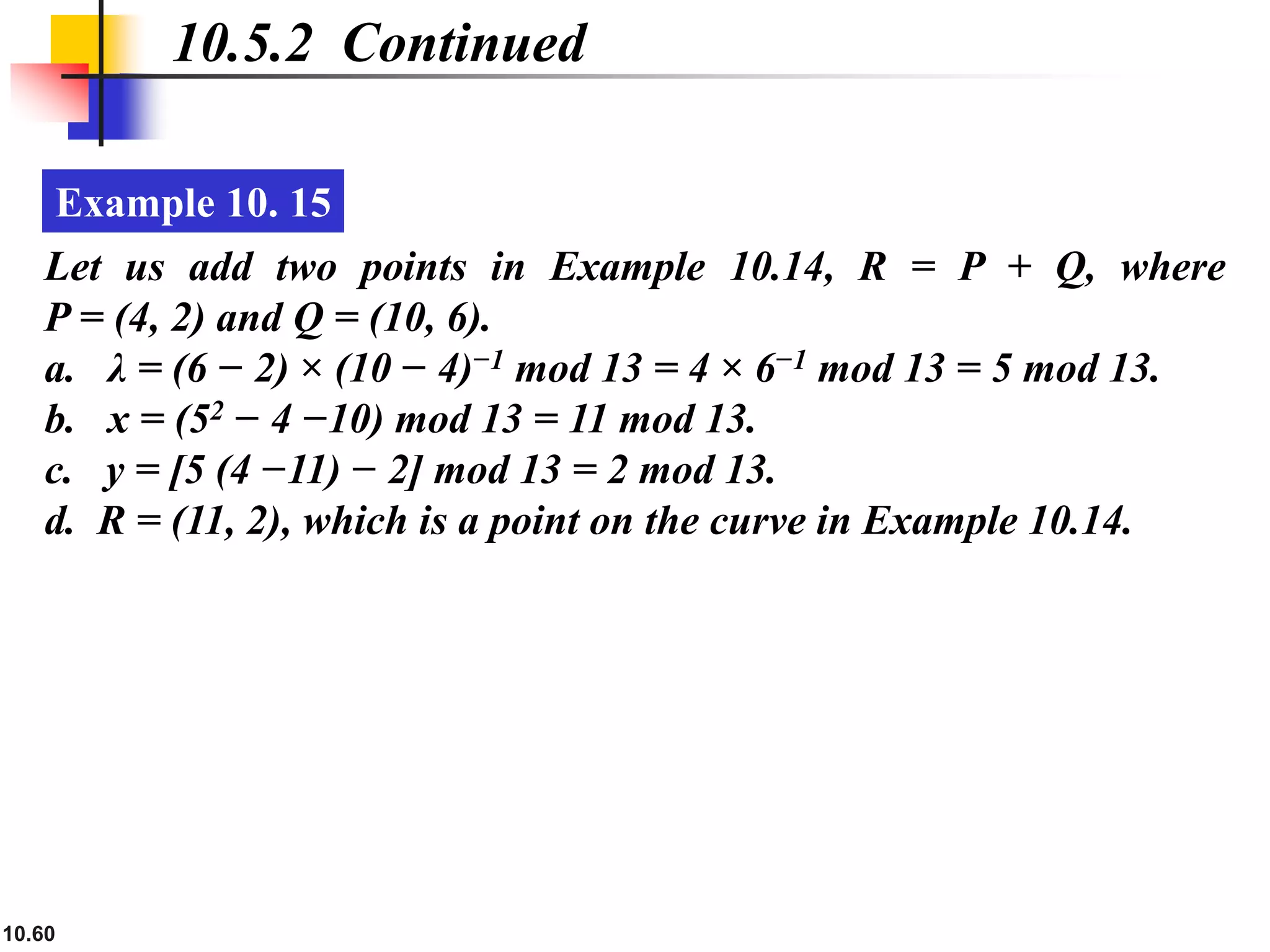 10.60
10.5.2 Continued
Example 10. 15
Let us add two points in Example 10.14, R = P + Q, where
P = (4, 2) and Q = (10, 6).
a. λ = (6 − 2) × (10 − 4)−1 mod 13 = 4 × 6−1 mod 13 = 5 mod 13.
b. x = (52 − 4 −10) mod 13 = 11 mod 13.
c. y = [5 (4 −11) − 2] mod 13 = 2 mod 13.
d. R = (11, 2), which is a point on the curve in Example 10.14.
 