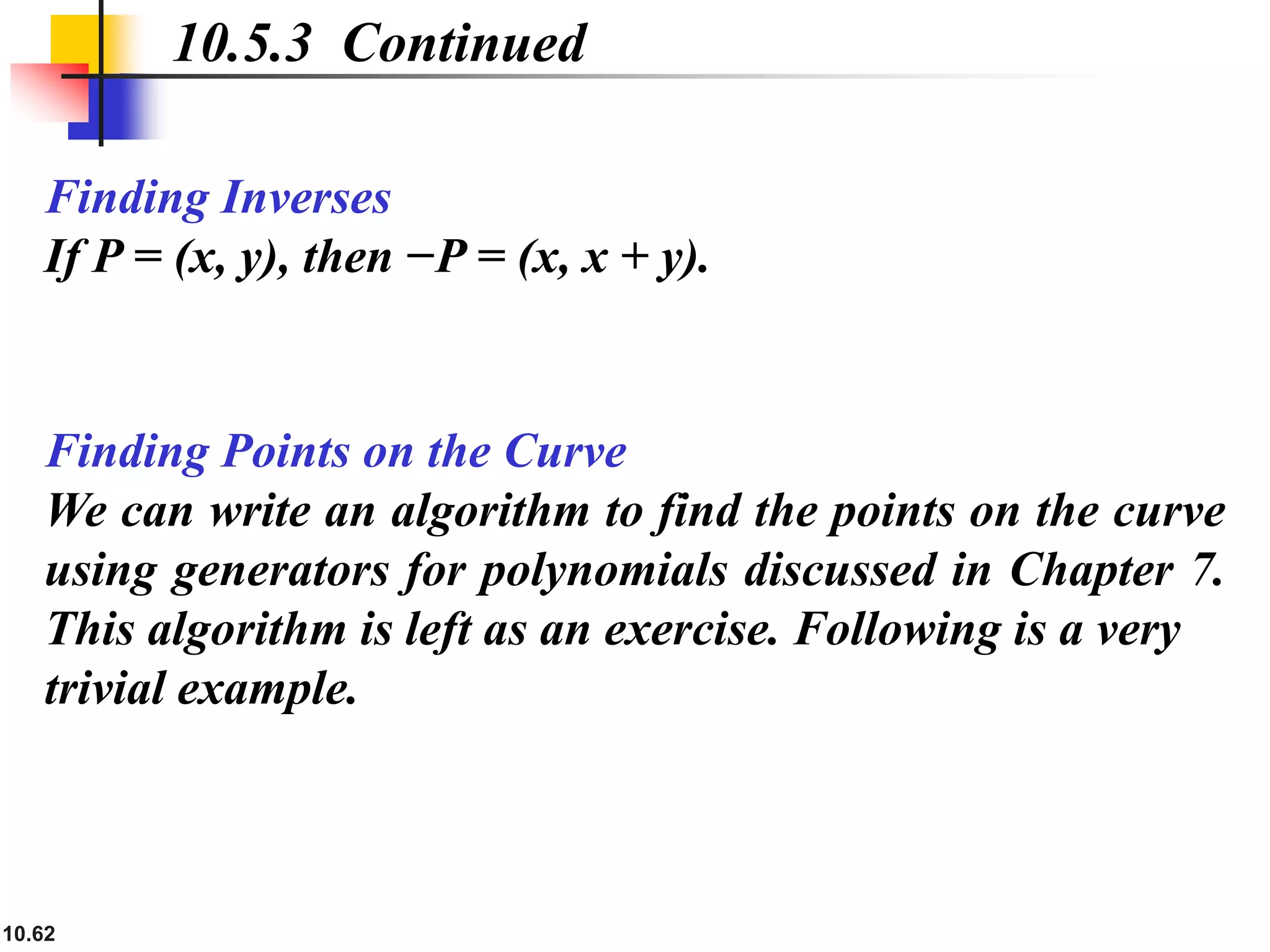 10.62
Finding Inverses
If P = (x, y), then −P = (x, x + y).
10.5.3 Continued
Finding Points on the Curve
We can write an algorithm to find the points on the curve
using generators for polynomials discussed in Chapter 7.
This algorithm is left as an exercise. Following is a very
trivial example.
 
