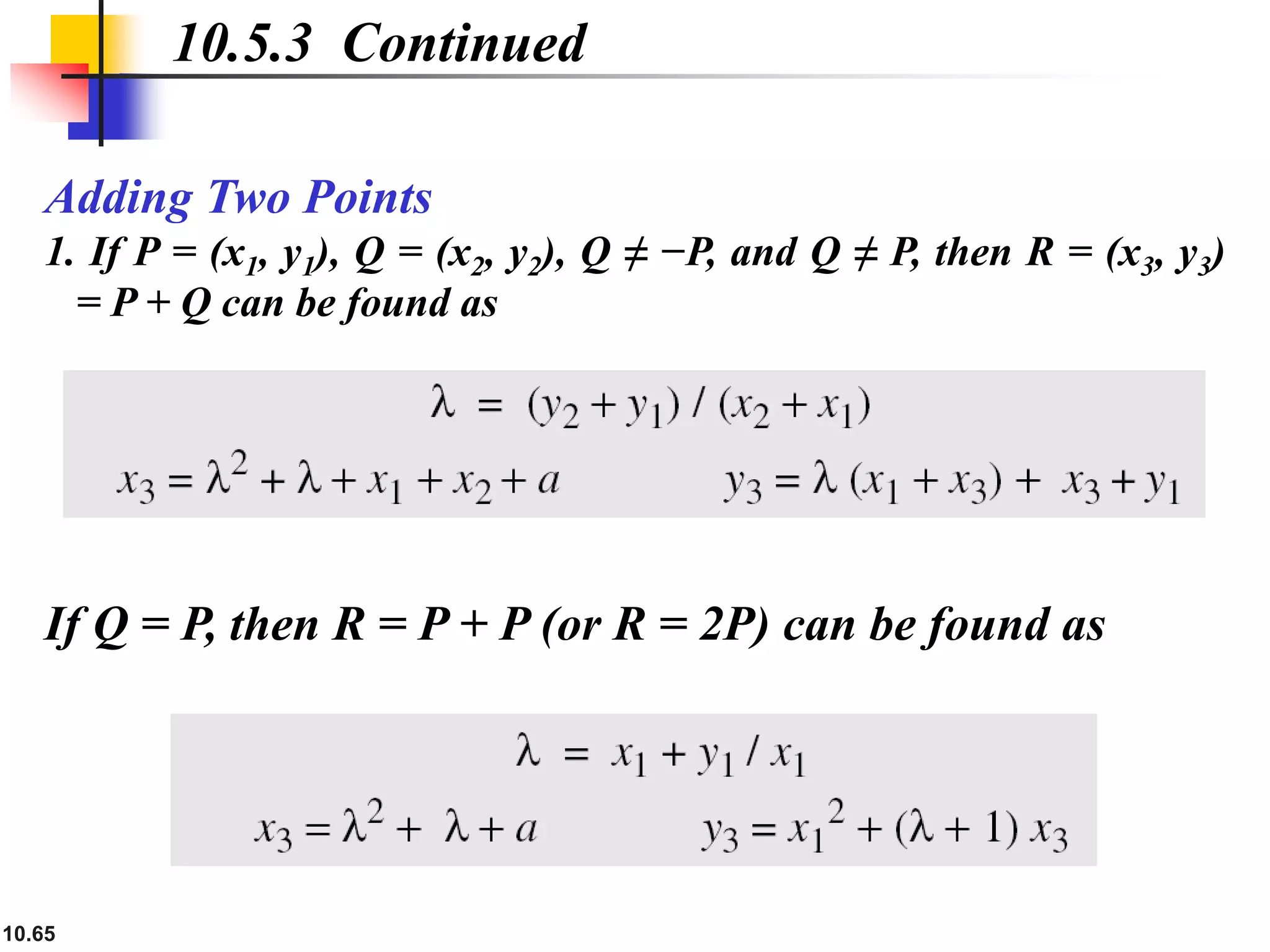 10.65
Adding Two Points
1. If P = (x1, y1), Q = (x2, y2), Q ≠ −P, and Q ≠ P, then R = (x3, y3)
= P + Q can be found as
10.5.3 Continued
If Q = P, then R = P + P (or R = 2P) can be found as
 