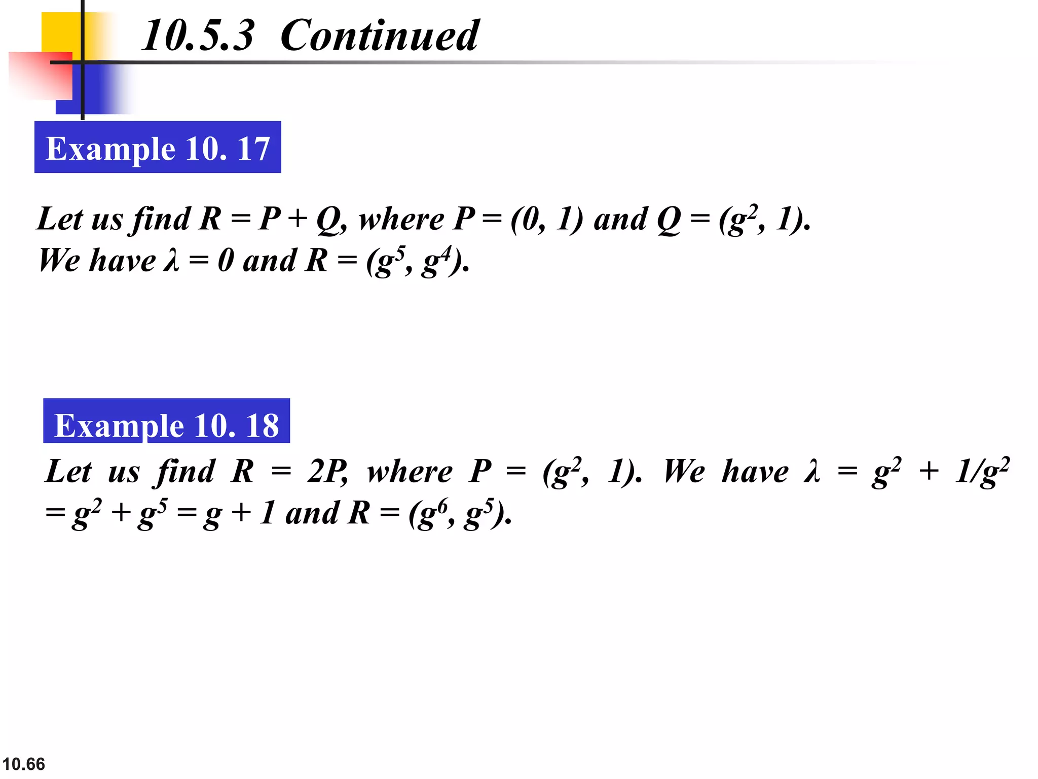 10.66
10.5.3 Continued
Example 10. 17
Let us find R = P + Q, where P = (0, 1) and Q = (g2, 1).
We have λ = 0 and R = (g5, g4).
Example 10. 18
Let us find R = 2P, where P = (g2, 1). We have λ = g2 + 1/g2
= g2 + g5 = g + 1 and R = (g6, g5).
 