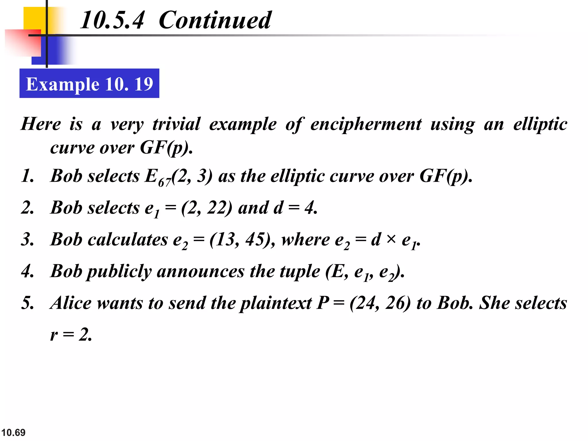 10.69
10.5.4 Continued
Example 10. 19
Here is a very trivial example of encipherment using an elliptic
curve over GF(p).
1. Bob selects E67(2, 3) as the elliptic curve over GF(p).
2. Bob selects e1 = (2, 22) and d = 4.
3. Bob calculates e2 = (13, 45), where e2 = d × e1.
4. Bob publicly announces the tuple (E, e1, e2).
5. Alice wants to send the plaintext P = (24, 26) to Bob. She selects
r = 2.
 