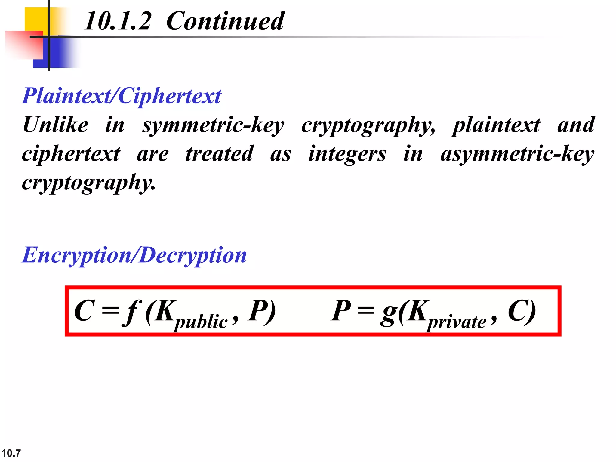 10.7
Plaintext/Ciphertext
Unlike in symmetric-key cryptography, plaintext and
ciphertext are treated as integers in asymmetric-key
cryptography.
10.1.2 Continued
C = f (Kpublic , P) P = g(Kprivate , C)
Encryption/Decryption
 