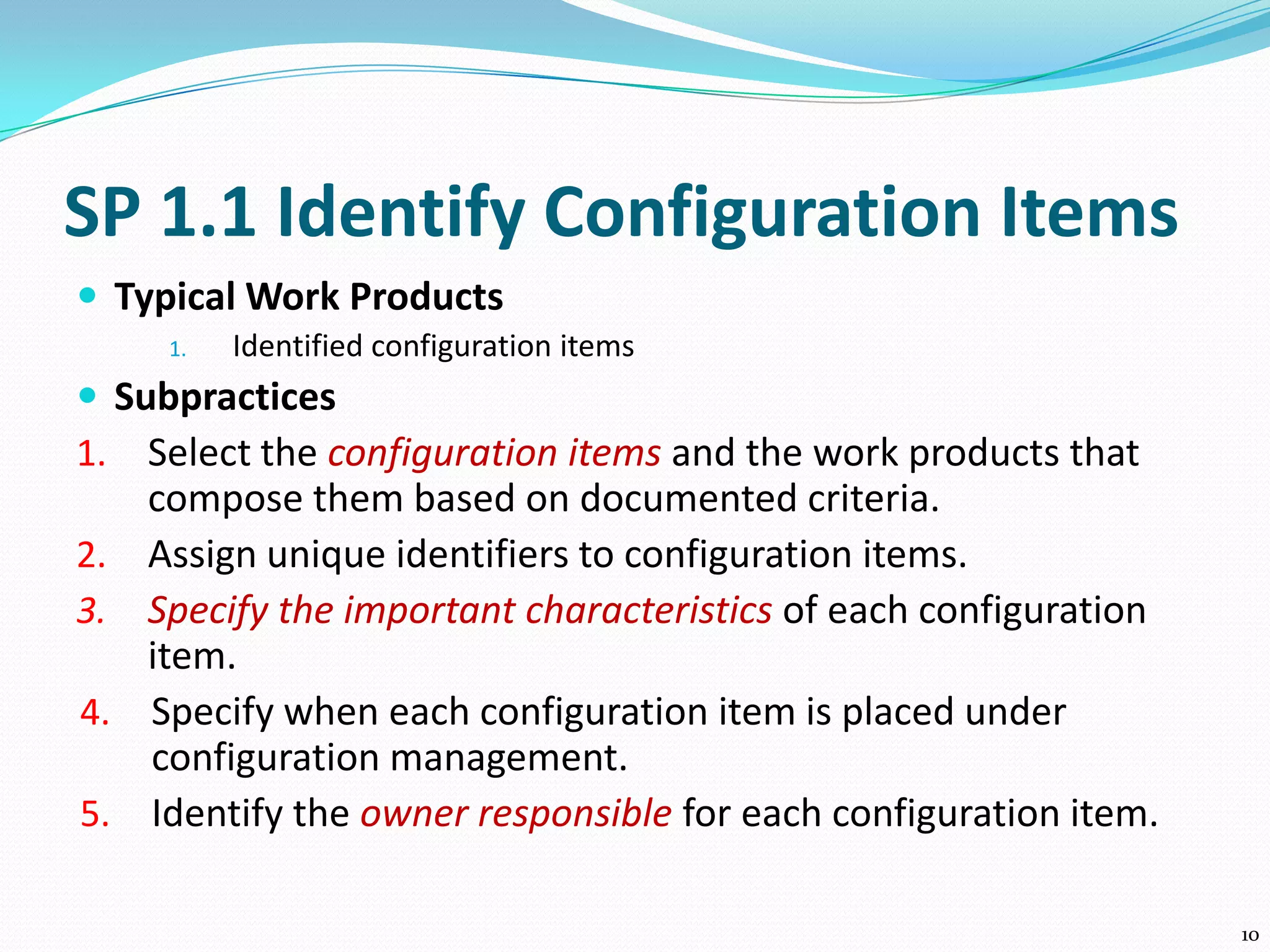 SP 1.1 Identify Configuration Items
 Typical Work Products
1. Identified configuration items
 Subpractices
1. Select the configuration items and the work products that
compose them based on documented criteria.
2. Assign unique identifiers to configuration items.
3. Specify the important characteristics of each configuration
item.
4. Specify when each configuration item is placed under
configuration management.
5. Identify the owner responsible for each configuration item.
10
 