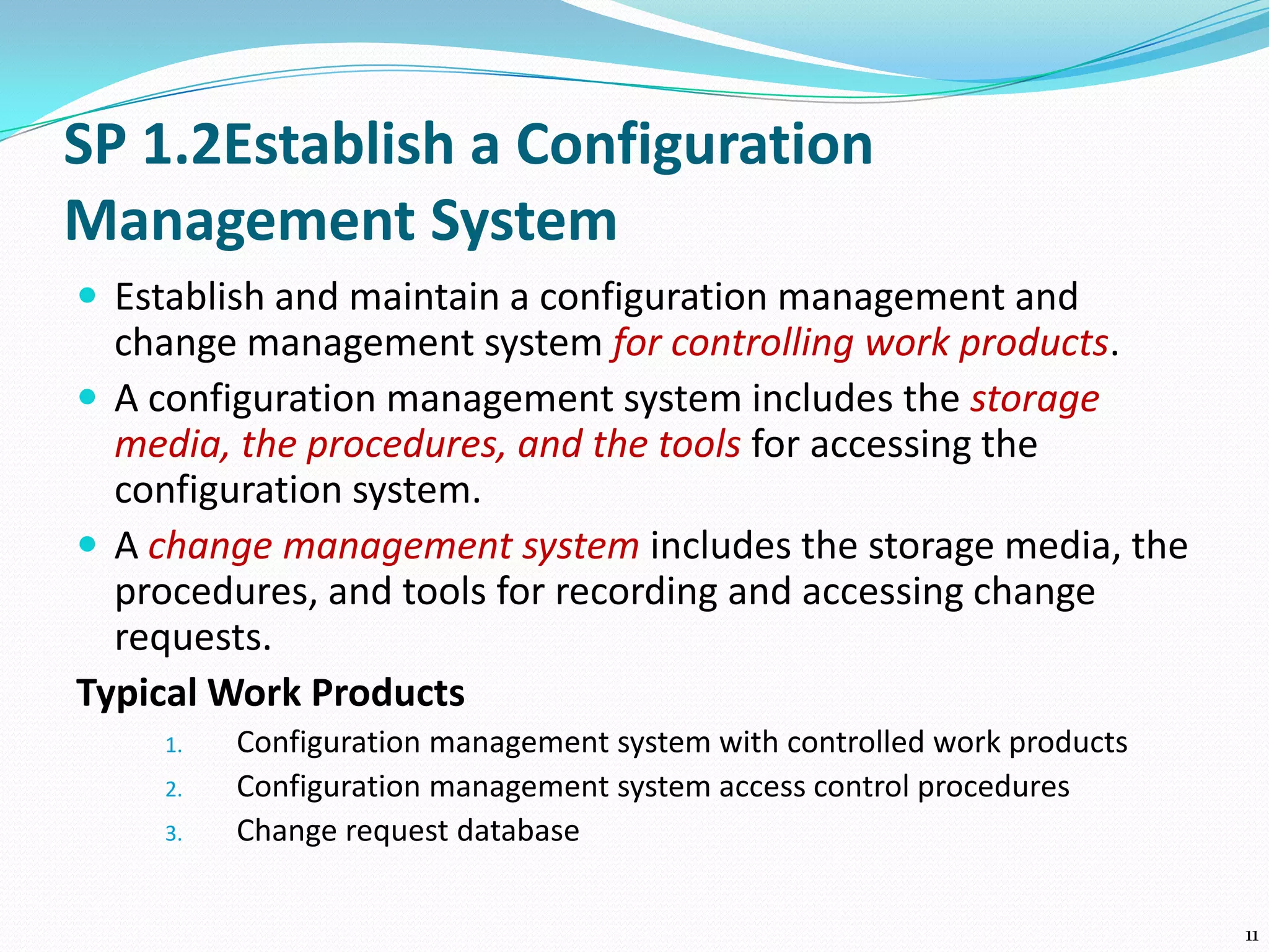 SP 1.2Establish a Configuration
Management System
 Establish and maintain a configuration management and
change management system for controlling work products.
 A configuration management system includes the storage
media, the procedures, and the tools for accessing the
configuration system.
 A change management system includes the storage media, the
procedures, and tools for recording and accessing change
requests.
Typical Work Products
1. Configuration management system with controlled work products
2. Configuration management system access control procedures
3. Change request database
11
 