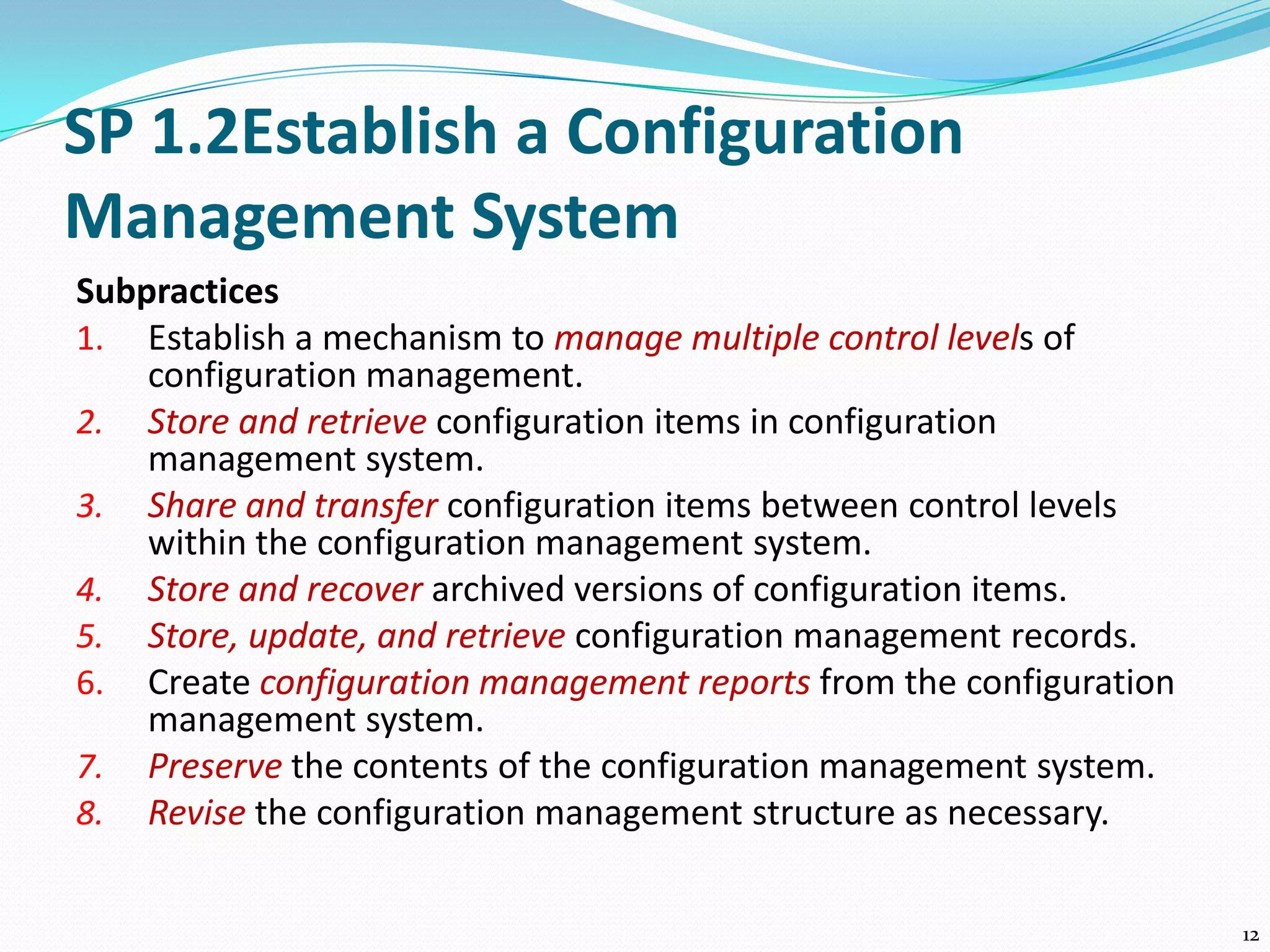 SP 1.2Establish a Configuration
Management System
Subpractices
1. Establish a mechanism to manage multiple control levels of
configuration management.
2. Store and retrieve configuration items in configuration
management system.
3. Share and transfer configuration items between control levels
within the configuration management system.
4. Store and recover archived versions of configuration items.
5. Store, update, and retrieve configuration management records.
6. Create configuration management reports from the configuration
management system.
7. Preserve the contents of the configuration management system.
8. Revise the configuration management structure as necessary.
12
 