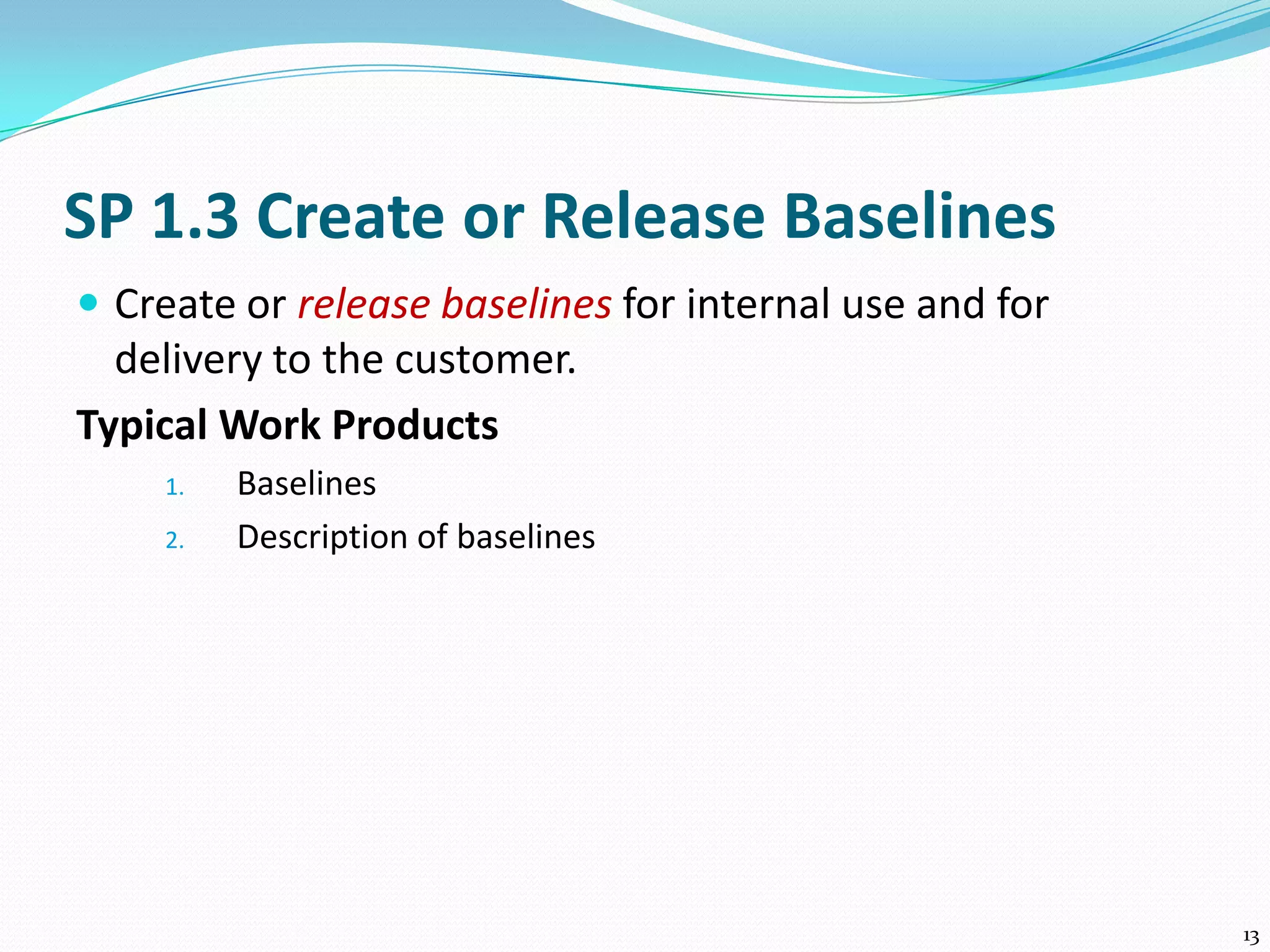 SP 1.3 Create or Release Baselines
 Create or release baselines for internal use and for
delivery to the customer.
Typical Work Products
1. Baselines
2. Description of baselines
13
 