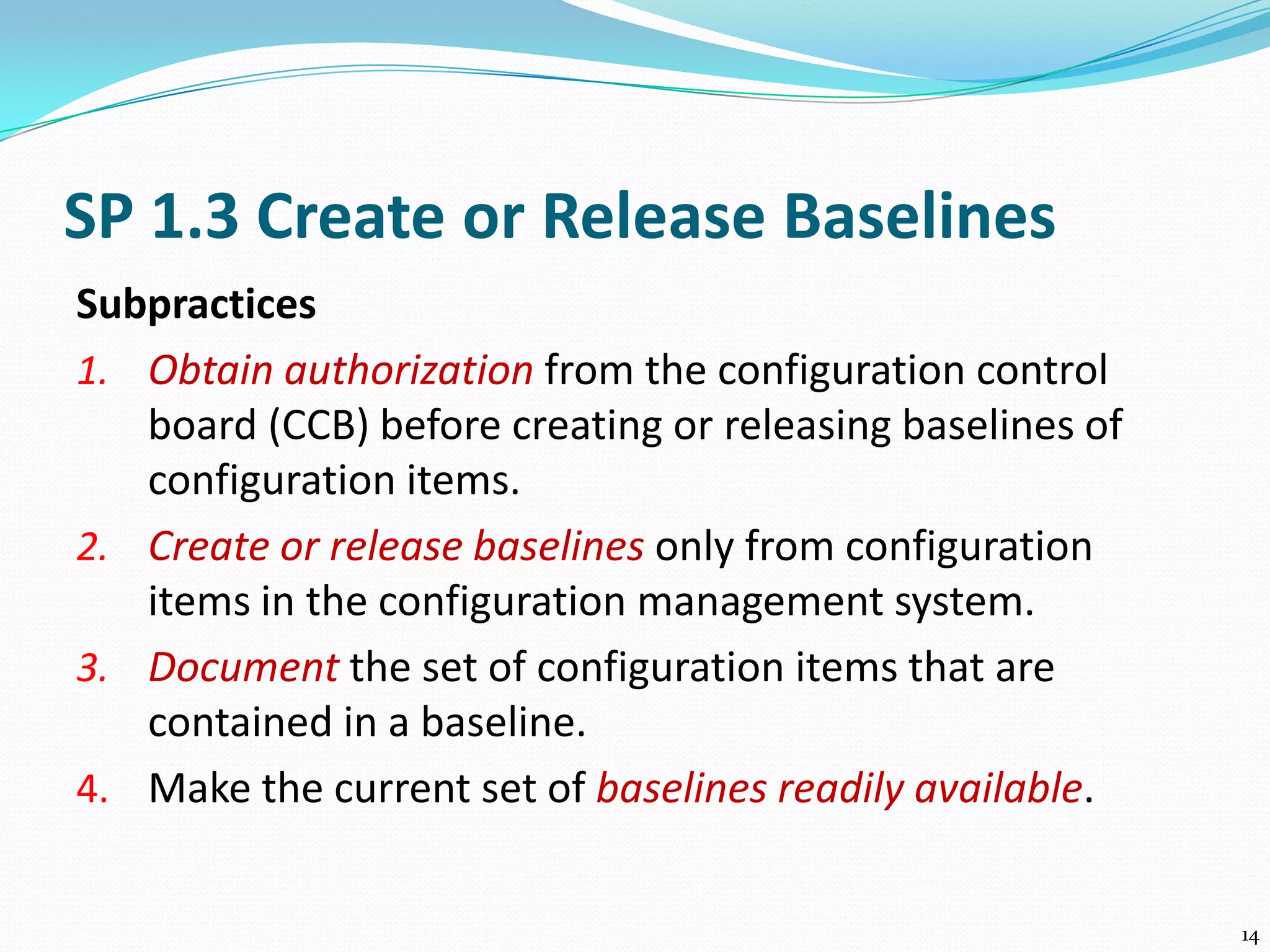 SP 1.3 Create or Release Baselines
Subpractices
1. Obtain authorization from the configuration control
board (CCB) before creating or releasing baselines of
configuration items.
2. Create or release baselines only from configuration
items in the configuration management system.
3. Document the set of configuration items that are
contained in a baseline.
4. Make the current set of baselines readily available.
14
 