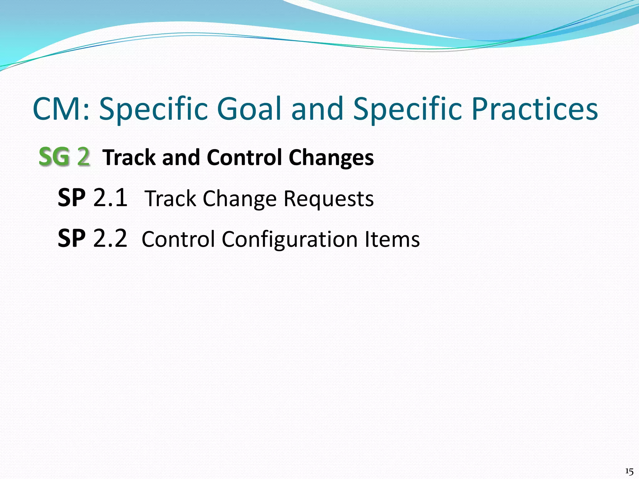 CM: Specific Goal and Specific Practices
SG 2 Track and Control Changes
SP 2.1 Track Change Requests
SP 2.2 Control Configuration Items
15
 
