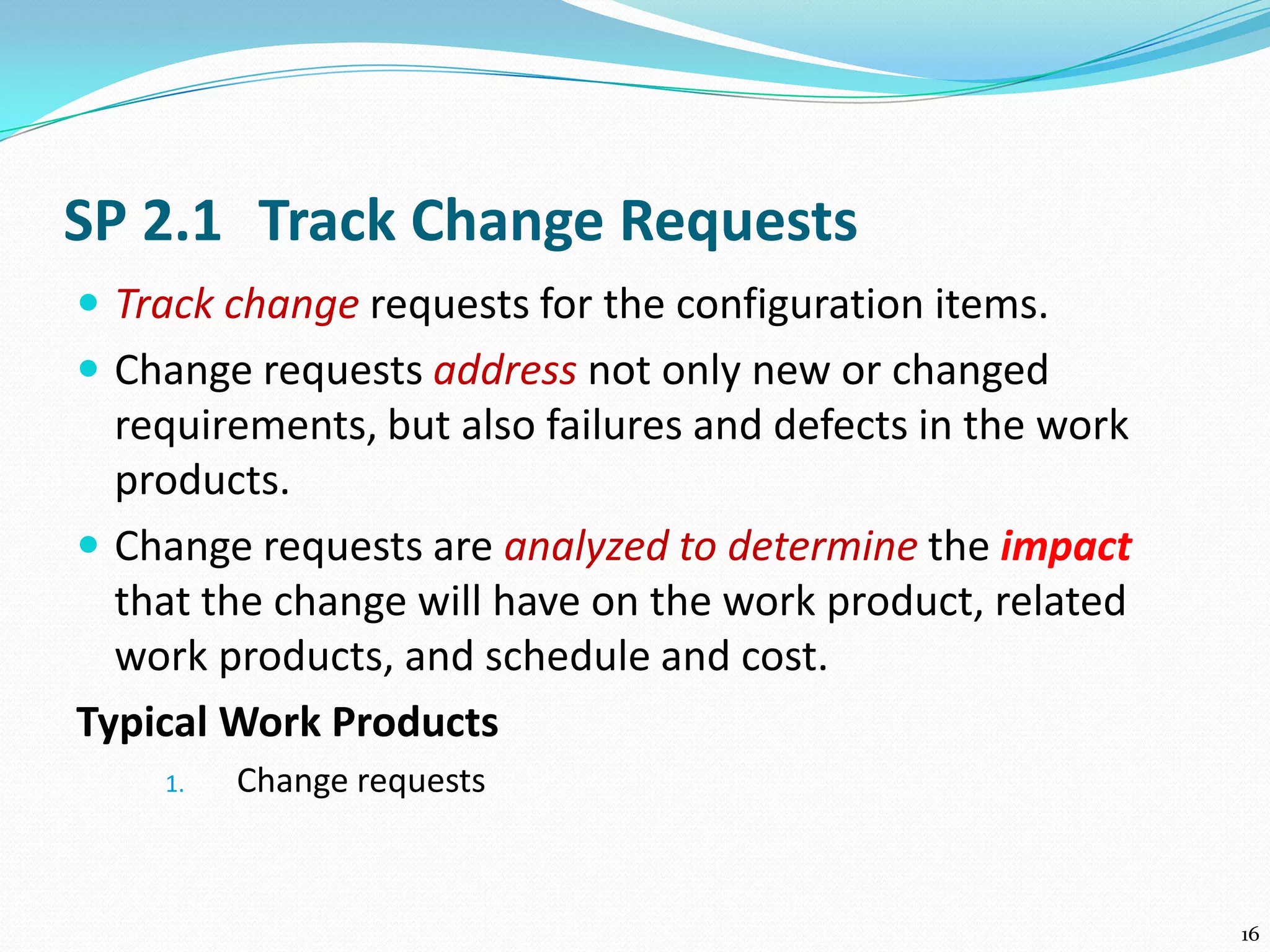 SP 2.1 Track Change Requests
 Track change requests for the configuration items.
 Change requests address not only new or changed
requirements, but also failures and defects in the work
products.
 Change requests are analyzed to determine the impact
that the change will have on the work product, related
work products, and schedule and cost.
Typical Work Products
1. Change requests
16
 