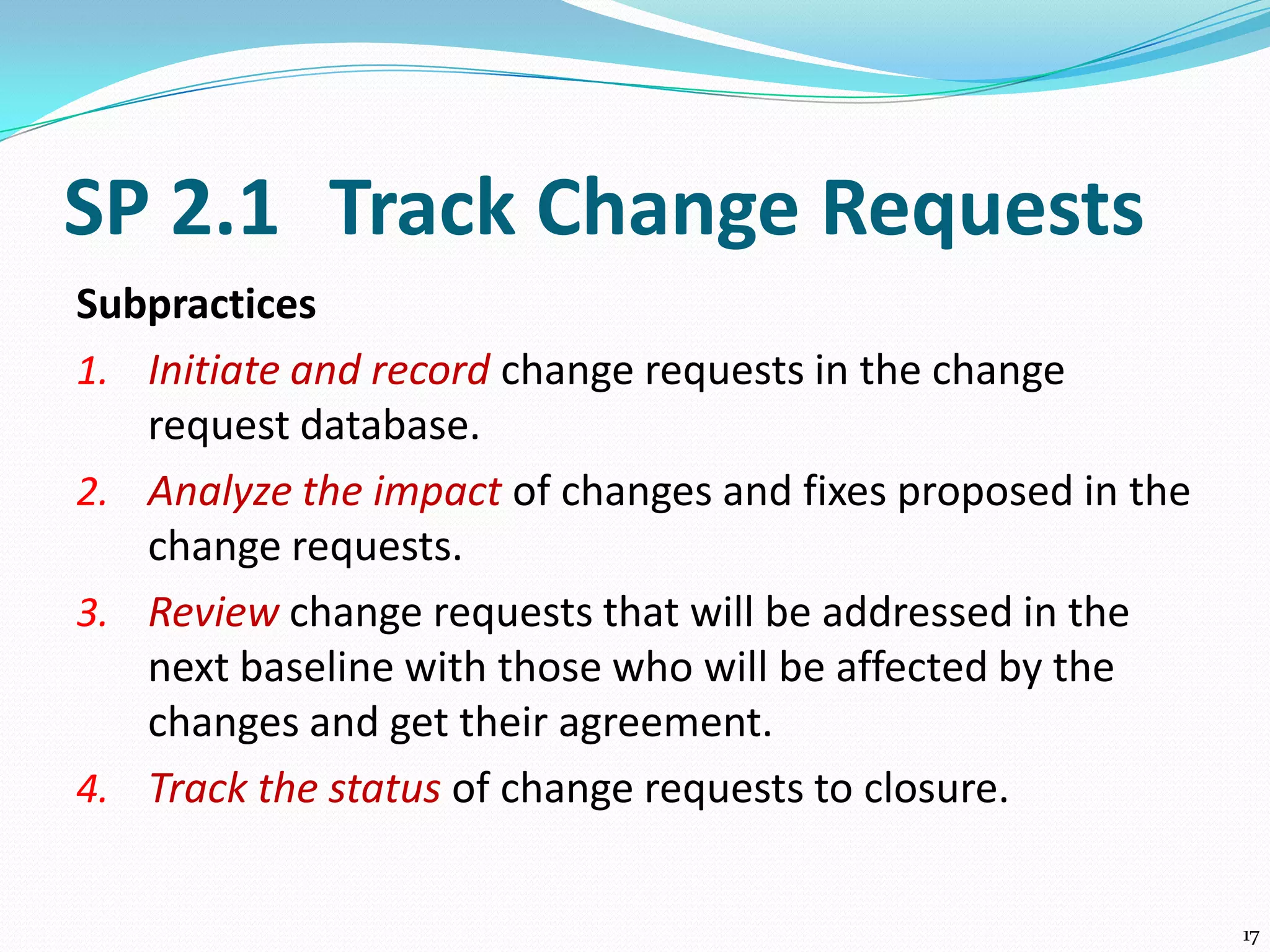 SP 2.1 Track Change Requests
Subpractices
1. Initiate and record change requests in the change
request database.
2. Analyze the impact of changes and fixes proposed in the
change requests.
3. Review change requests that will be addressed in the
next baseline with those who will be affected by the
changes and get their agreement.
4. Track the status of change requests to closure.
17
 