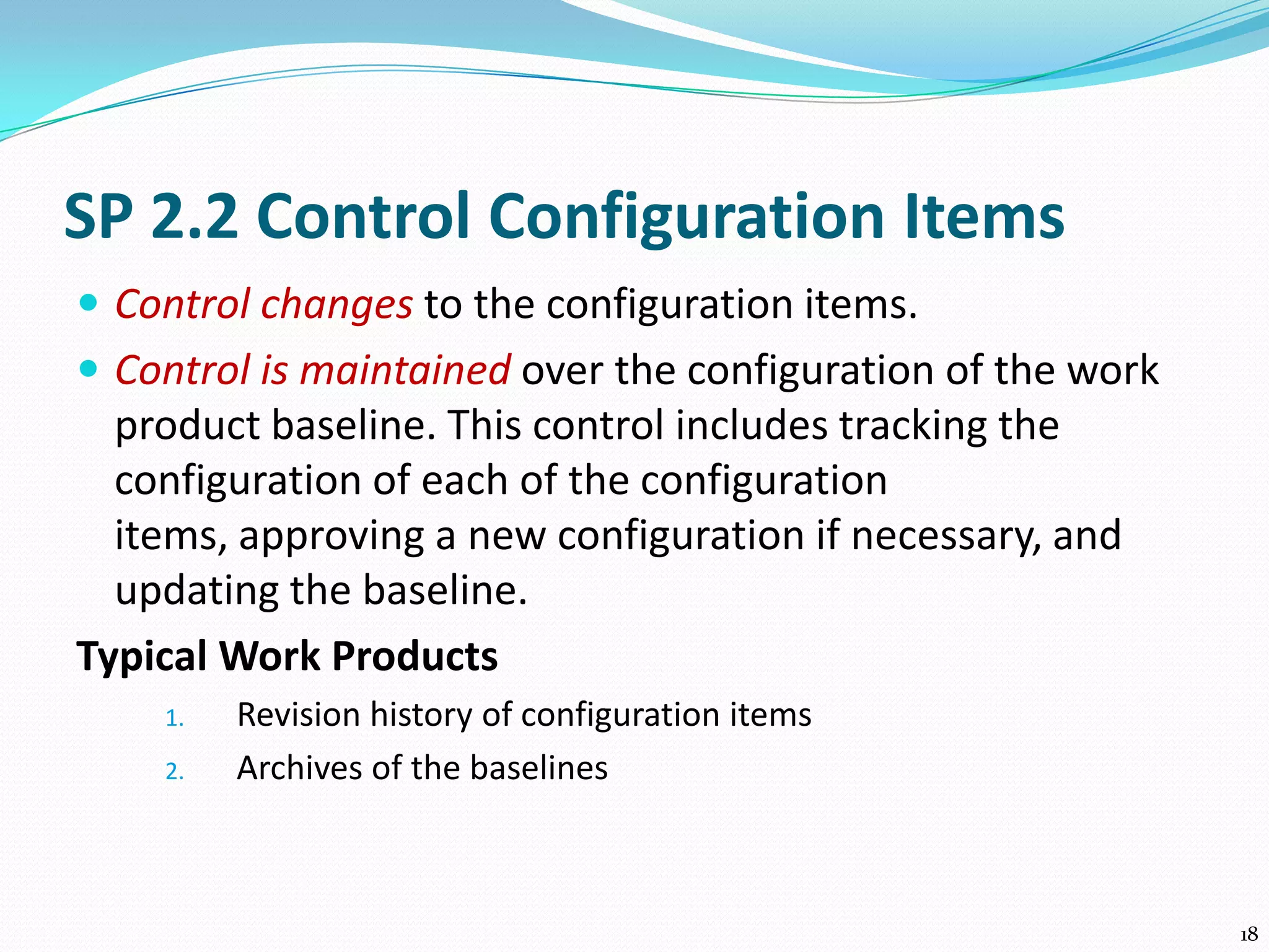 SP 2.2 Control Configuration Items
 Control changes to the configuration items.
 Control is maintained over the configuration of the work
product baseline. This control includes tracking the
configuration of each of the configuration
items, approving a new configuration if necessary, and
updating the baseline.
Typical Work Products
1. Revision history of configuration items
2. Archives of the baselines
18
 