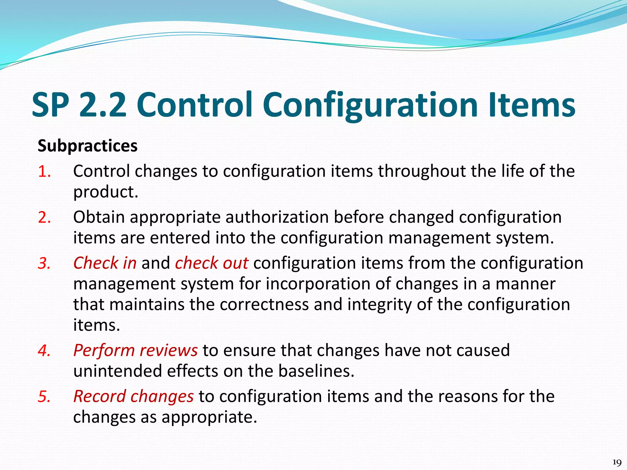 SP 2.2 Control Configuration Items
Subpractices
1. Control changes to configuration items throughout the life of the
product.
2. Obtain appropriate authorization before changed configuration
items are entered into the configuration management system.
3. Check in and check out configuration items from the configuration
management system for incorporation of changes in a manner
that maintains the correctness and integrity of the configuration
items.
4. Perform reviews to ensure that changes have not caused
unintended effects on the baselines.
5. Record changes to configuration items and the reasons for the
changes as appropriate.
19
 