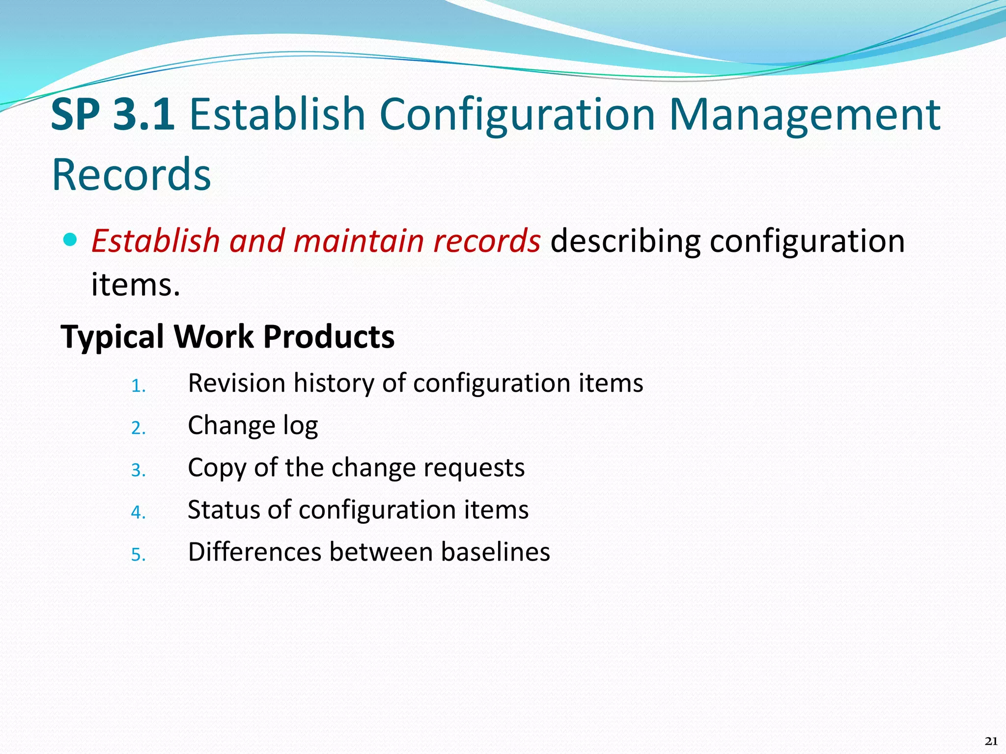 SP 3.1 Establish Configuration Management
Records
 Establish and maintain records describing configuration
items.
Typical Work Products
1. Revision history of configuration items
2. Change log
3. Copy of the change requests
4. Status of configuration items
5. Differences between baselines
21
 