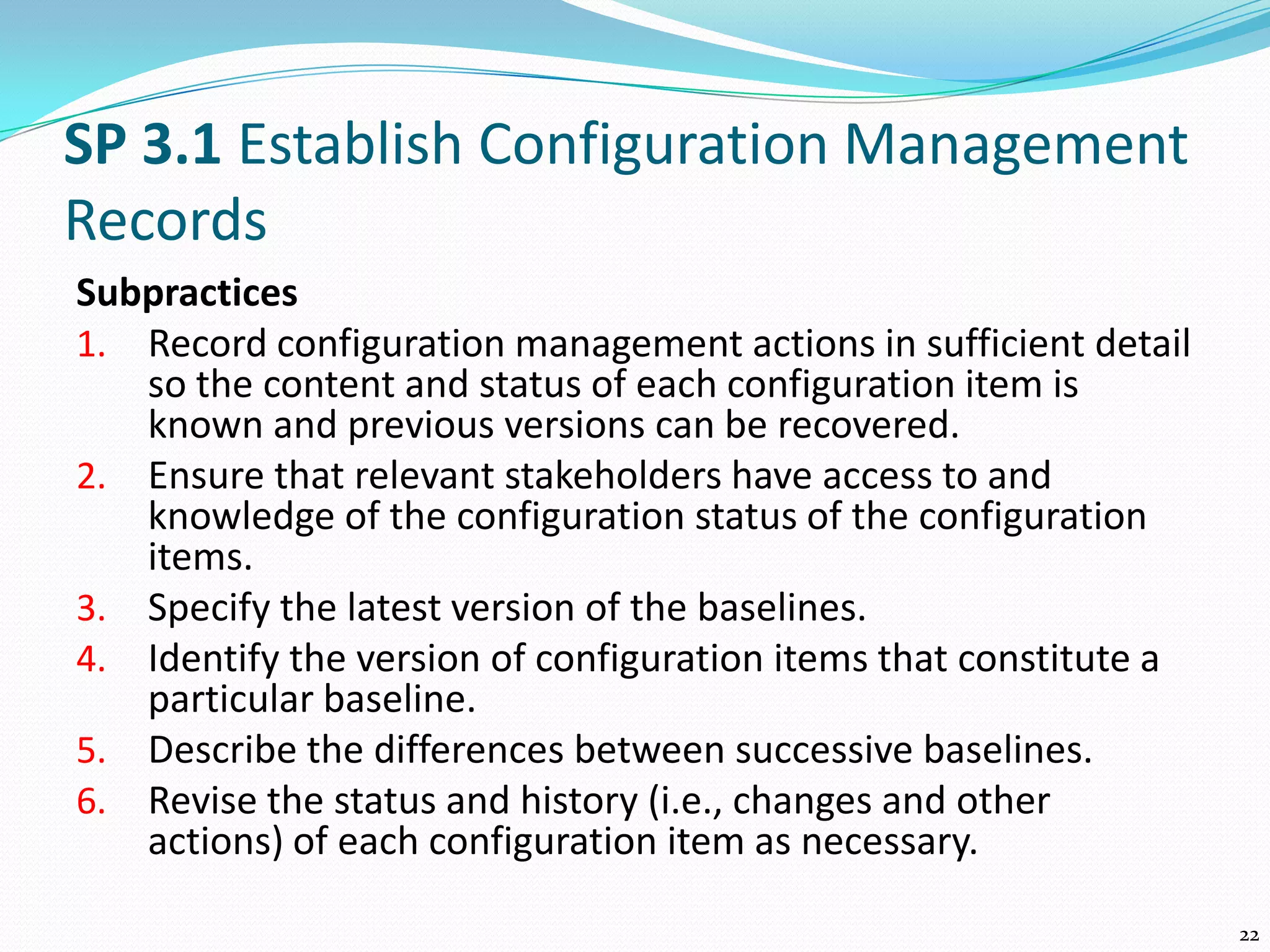 SP 3.1 Establish Configuration Management
Records
Subpractices
1. Record configuration management actions in sufficient detail
so the content and status of each configuration item is
known and previous versions can be recovered.
2. Ensure that relevant stakeholders have access to and
knowledge of the configuration status of the configuration
items.
3. Specify the latest version of the baselines.
4. Identify the version of configuration items that constitute a
particular baseline.
5. Describe the differences between successive baselines.
6. Revise the status and history (i.e., changes and other
actions) of each configuration item as necessary.
22
 