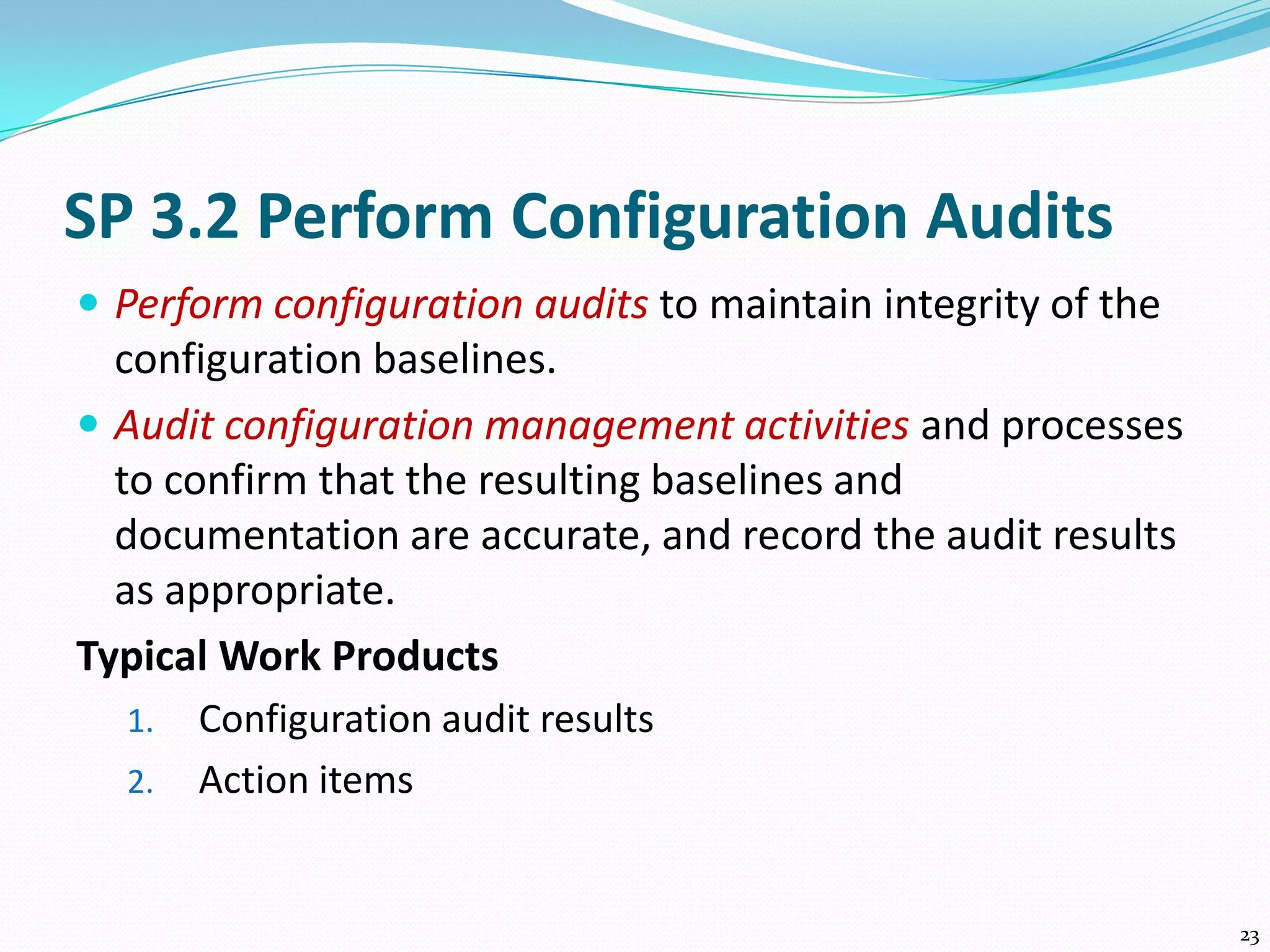 SP 3.2 Perform Configuration Audits
 Perform configuration audits to maintain integrity of the
configuration baselines.
 Audit configuration management activities and processes
to confirm that the resulting baselines and
documentation are accurate, and record the audit results
as appropriate.
Typical Work Products
1. Configuration audit results
2. Action items
23
 