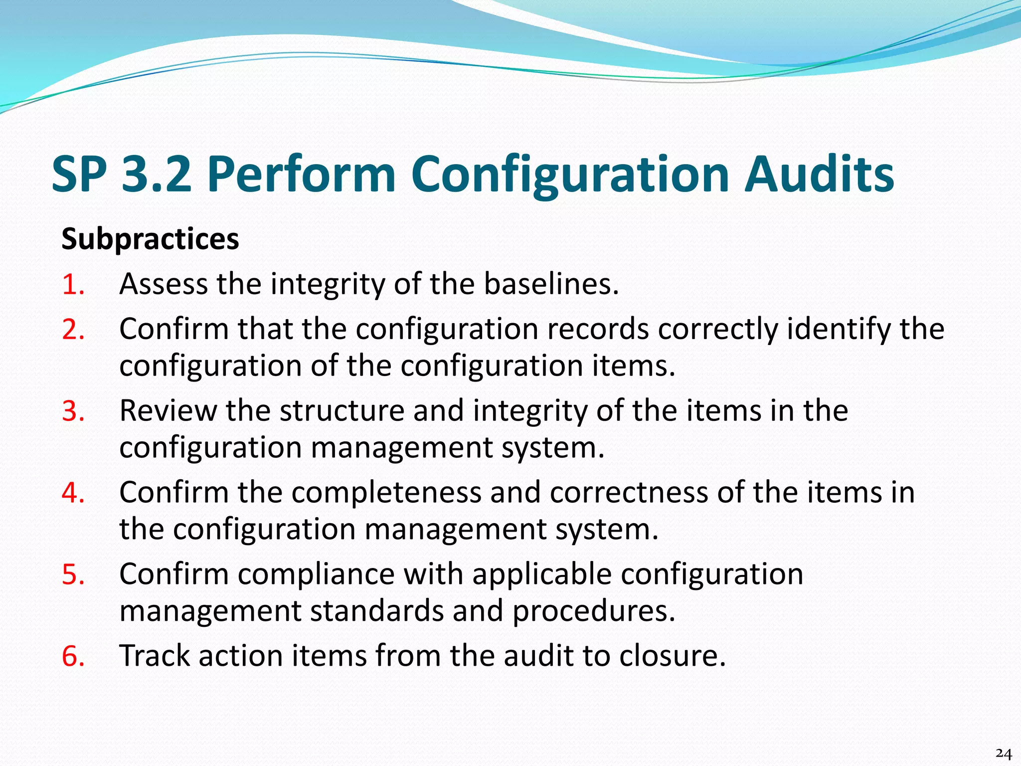 SP 3.2 Perform Configuration Audits
Subpractices
1. Assess the integrity of the baselines.
2. Confirm that the configuration records correctly identify the
configuration of the configuration items.
3. Review the structure and integrity of the items in the
configuration management system.
4. Confirm the completeness and correctness of the items in
the configuration management system.
5. Confirm compliance with applicable configuration
management standards and procedures.
6. Track action items from the audit to closure.
24
 