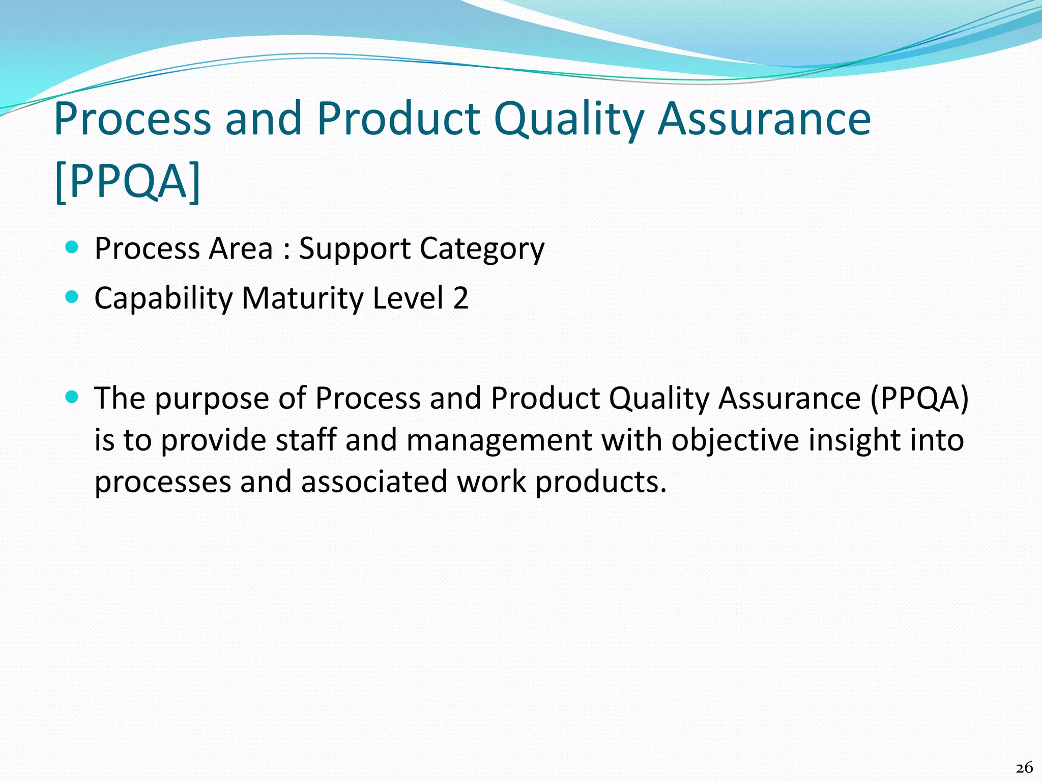 Process and Product Quality Assurance
[PPQA]
 Process Area : Support Category
 Capability Maturity Level 2
 The purpose of Process and Product Quality Assurance (PPQA)
is to provide staff and management with objective insight into
processes and associated work products.
26
 