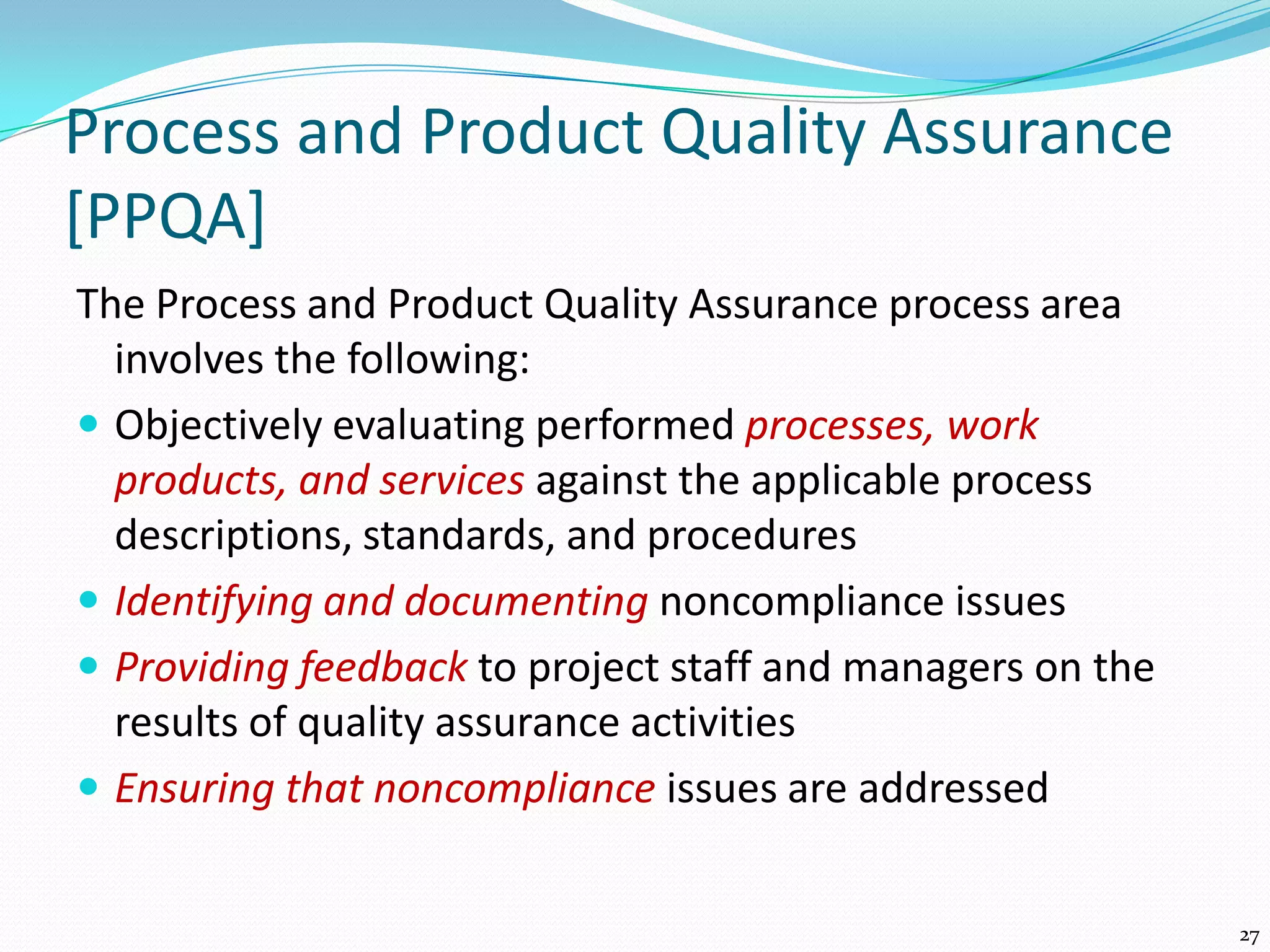 Process and Product Quality Assurance
[PPQA]
The Process and Product Quality Assurance process area
involves the following:
 Objectively evaluating performed processes, work
products, and services against the applicable process
descriptions, standards, and procedures
 Identifying and documenting noncompliance issues
 Providing feedback to project staff and managers on the
results of quality assurance activities
 Ensuring that noncompliance issues are addressed
27
 