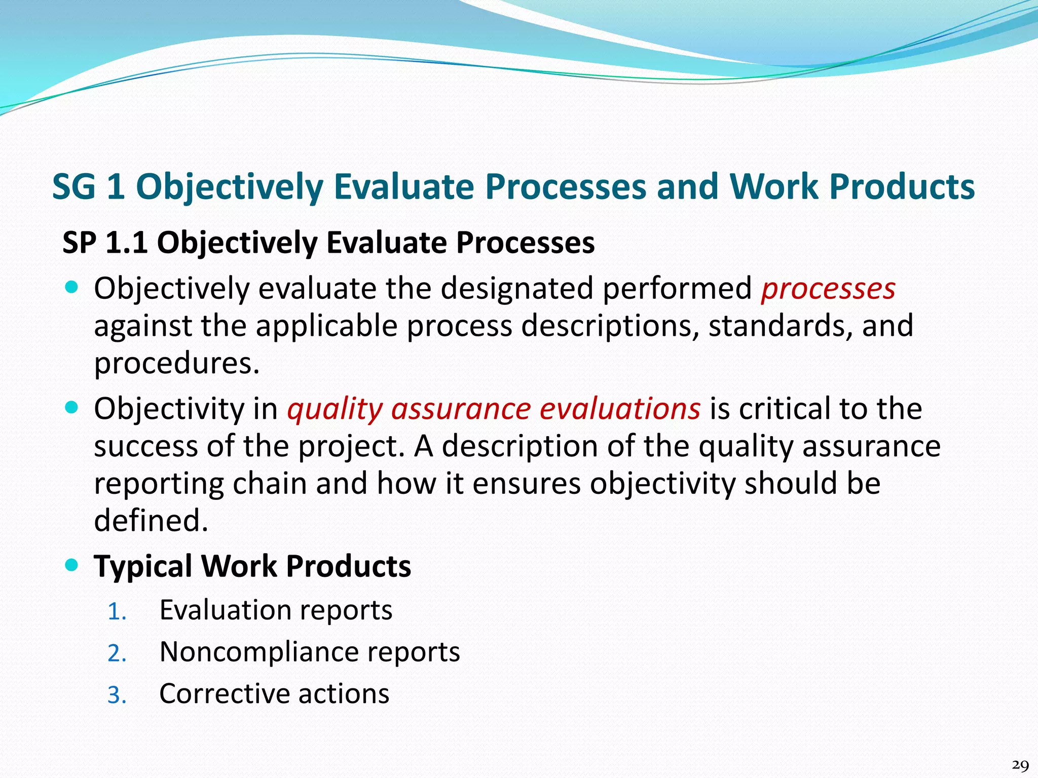 SG 1 Objectively Evaluate Processes and Work Products
SP 1.1 Objectively Evaluate Processes
 Objectively evaluate the designated performed processes
against the applicable process descriptions, standards, and
procedures.
 Objectivity in quality assurance evaluations is critical to the
success of the project. A description of the quality assurance
reporting chain and how it ensures objectivity should be
defined.
 Typical Work Products
1. Evaluation reports
2. Noncompliance reports
3. Corrective actions
29
 