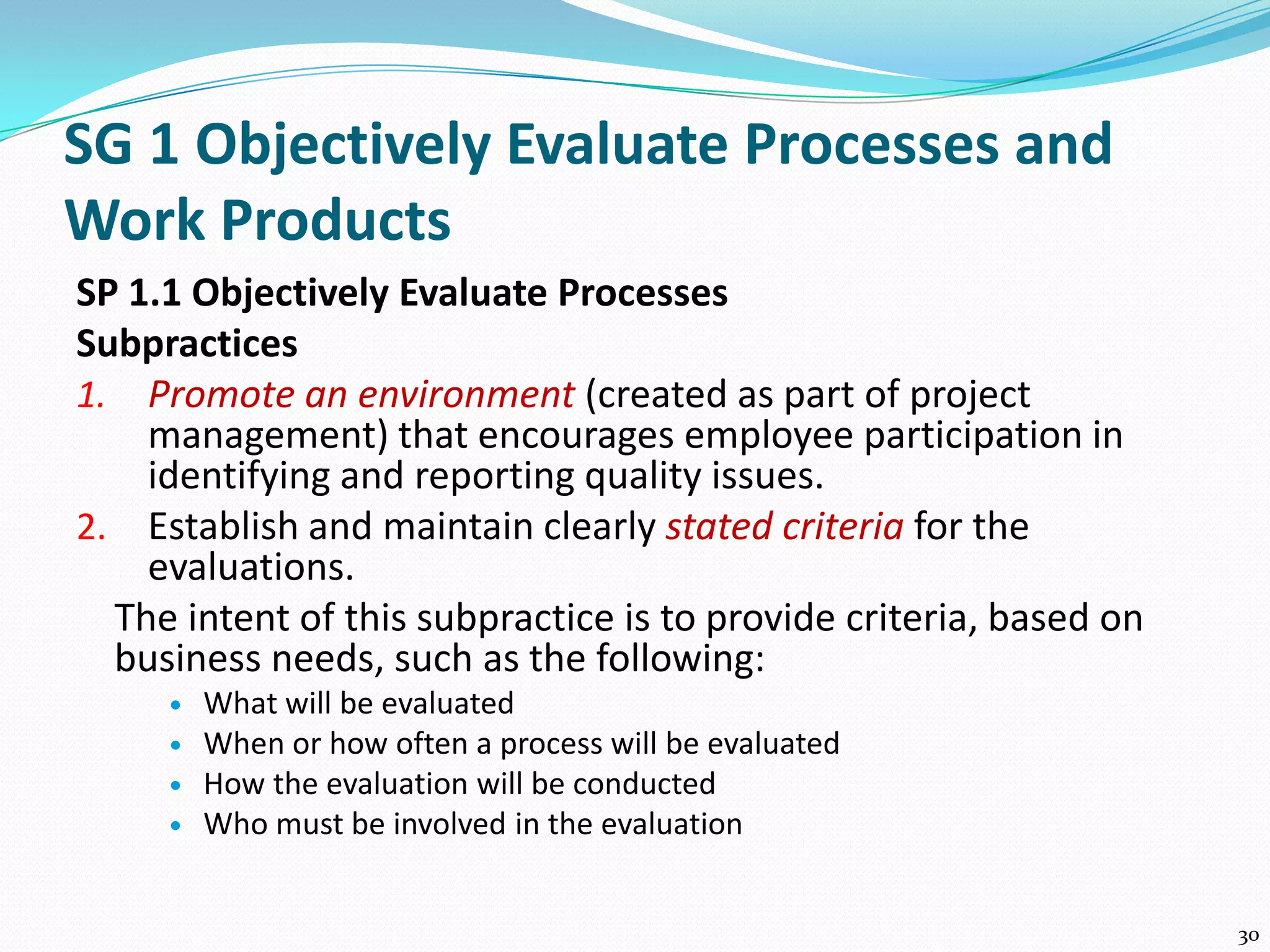 SG 1 Objectively Evaluate Processes and
Work Products
SP 1.1 Objectively Evaluate Processes
Subpractices
1. Promote an environment (created as part of project
management) that encourages employee participation in
identifying and reporting quality issues.
2. Establish and maintain clearly stated criteria for the
evaluations.
The intent of this subpractice is to provide criteria, based on
business needs, such as the following:
 What will be evaluated
 When or how often a process will be evaluated
 How the evaluation will be conducted
 Who must be involved in the evaluation
30
 