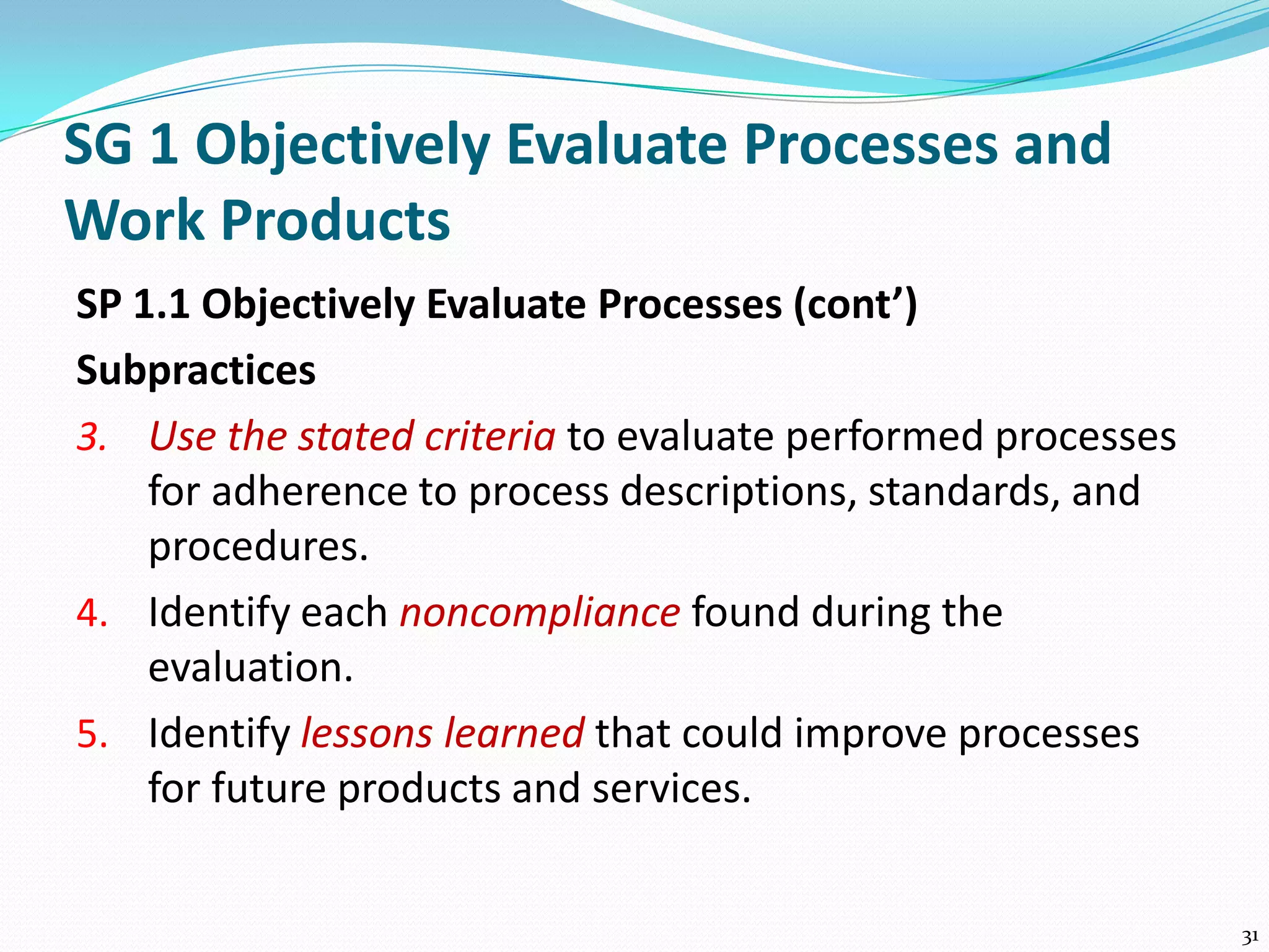 SG 1 Objectively Evaluate Processes and
Work Products
SP 1.1 Objectively Evaluate Processes (cont’)
Subpractices
3. Use the stated criteria to evaluate performed processes
for adherence to process descriptions, standards, and
procedures.
4. Identify each noncompliance found during the
evaluation.
5. Identify lessons learned that could improve processes
for future products and services.
31
 