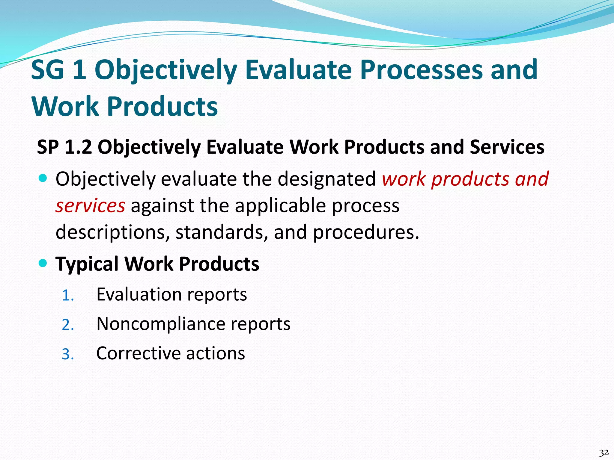 SG 1 Objectively Evaluate Processes and
Work Products
SP 1.2 Objectively Evaluate Work Products and Services
 Objectively evaluate the designated work products and
services against the applicable process
descriptions, standards, and procedures.
 Typical Work Products
1. Evaluation reports
2. Noncompliance reports
3. Corrective actions
32
 
